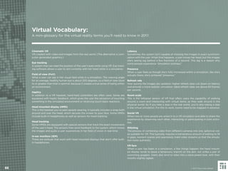 Cinematic VR
VR created with video and images from the real world. (The alternative is com-
puter-generated graphics.)
Eye tracking
A system that can read the position of the user’s eyes while using VR. Eye track-
ing software allows a user to aim correctly with her head while in a simulation.
Field of view (FoV)
What a user can see in her visual ﬁeld while in a simulation. The viewing angle
for an average, healthy human eye is about 200 degrees, so a ﬁeld of view close
to or greater than that is optimal, because it creates a true sense of being within
an environment.
Haptics
In addition to a VR headset, hand-held controllers are often used. Some are
equipped with haptic feedback, which gives the user the sensation of touching
something in the simulated environment or receiving touch-back reactions.
Head mounted display (HMD)
This is the headset you’ve seen people wearing. It typically includes a strap both
around and over the head, which secures the screen to your face. Some HMDs
include built-in headphones as well as sensors for head tracking.
Head tracking
Some HMDs are equipped with special sensors that track the exact movements
of the user’s head. The sensors then send feedback to the system, which moves
the images and audio a user experiences in her ﬁeld of vision in real-time.
In-ear monitors (IEM)
These are earbuds that work with head mounted displays that don’t offer built-
in headphones.
Latency
Sometimes, the system isn’t capable of showing the images in exact synchroni-
zation with the user. When that happens, a user moves her head, but the images
she’s seeing lag behind a few fractions of a second. This lag is a reason why
some people experience “simulation sickness.”
Presence
When a user feels as though she’s fully immersed within a simulation, like she’s
actually there, she’s achieved “presence.”
Refresh rate
How quickly the images are updated. Higher refresh rates cut down on latency
and provide a more realistic simulation. Ideal refresh rates are above 60 frames
per second.
Room scale
This is the tethered version of VR that offers users the capability of walking
around a room and interacting with virtual items, as they walk around in the
physical world. So if you take a step in the real world, you’re also taking a step
in the virtual simulation. For this to work, rooms need to be mapped in advance.
Social VR
When two or more people are wired in to a VR simulation and able to share the
experience by observing each other, interacting or participating in joint activi-
ties.
Stitching
The process of combining video from different cameras into one, spherical vid-
eo suitable for VR. This typically requires a tremendous amount of editing to ﬁll
in gaps, reorient scenes and seamlessly meld video streams so that the simula-
tion looks authentic.
VR face
When a user has been in a simulation, a few things happen: the head mount-
ed display tends to leave a temporary imprint on the skin, not unlike a pair of
swimming goggles. Users also tend to relax into a slack-jawed look, with their
mouths slightly agape.
88
Virtual Vocabulary:
A mini-glossary for the virtual reality terms you’ll need to know in 2017.
© 2017 Future Today Institute
 