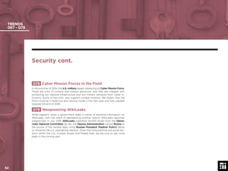 92
TRENDS
067 - 079
078 Cyber Mission Forces in the Field
In the summer of 2016, the U.S. military began deploying its Cyber Mission Force.
These are units of civilians and military personnel, and they are charged with
protecting our national infrastructure and our military networks from cyber in-
trusions. Some of the units also support combat missions. We expect that the
force could be in build-out and training mode in the next year and fully capable
towards the end of 2018.
079 Weaponizing WikiLeaks
What happens when a government leaks a cache of sensitive information on
WikiLeaks, with the intent of destabilizing another nation? WikiLeaks becomes
weaponized. In July 2016, WikiLeaks published 20,000 emails from the Demo-
cratic National Committee. By fall, the Obama Administration named Russia as
the source of the hacked data, citing Russian President Vladimir Putin’s desire
to inﬂuence the U.S. presidential election. Given the rising political and social ten-
sions within the U.S., Europe, Russia and Middle East, we are sure to see more
leaks in the coming year.
Security cont.
© 2017 Future Today Institute92
 