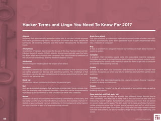 93
Adware
Software that automatically generates online ads; it can also include spyware
that tracks your browsing habits. It’s because of adware that many people are
turning to ad blocking software. (see the earlier “Blocking the Ad Blockers”
trend.)
Anonymous
A collective of hackers, best known for its use of the Guy Fawkes mask and dis-
tributed denial of service (DDoS) attacks. Anonymous typically uses the hash-
tag #Ops when announcing a new campaign. Past ops included a takedown of
the Church of Scientology and the Westboro Baptist Church.
Attribution
Researching and tracking back the origins of an attack.
Backdoor
Developers intentionally install backdoors into ﬁrmware so that manufacturers
can safely upgrade our devices and operating systems. The challenge is that
backdoors can also be used surreptitiously to harness everything from our web-
cams to our personal data.
Black hat
A malicious hacker; someone who hacks for personal gain.
Bot
Bots are automated programs that performs a simple task. Some—simple chat-
bots, for example—are completely harmless. Other bots can be programmed to
repeatedly guess passwords so that a hacker can break into a website.
Botnet
A botnet is a group of computers that are being controlled by a third party, and
are being used for any number of nefarious purposes. For example, malware in-
stalled on your computer can run, undetected, in the background while hackers
use your machine as part of a large spamming network.
Brute force attack
This type of attack is a laborious, methodical process where a hacker uses soft-
ware to automatically guess every password it can to gain unauthorized entry
into a network or computer.
Bug
A ﬂaw or problem in a program that can be harmless or might allow hackers to
exploit a system.
Compiler
A program that translates source code into executable machine language.
Compilers are used to surreptitiously allow hackers into various systems with-
out changing the source code, making it easier for them to get into a computer
or network without being noticed.
Cookie
A small ﬁle sent from your computer’s web browser to a server. Cookies help
websites recognize you when you return, and they also help third parties track
audience.
Cracking
A basic term that describes breaking into a security system. Anyone “cracking”
a system is doing so maliciously.
Crypto
Cryptography (or “crypto”) is the art and science of encrypting data—as well as
breaking encryption.
Deep web/net and Dark web/ net
The deep and dark net/web are actually two different things, though they’re
often conﬂated. The deep net or deep web is the vast trove of data that isn’t
indexed by search engines. Spreadsheets, databases and more that are stored
on servers make up this space. The dark web/ net is made up of sites that are in-
visible unless you know how to use a special network, such as Tor, which knows
how to ﬁnd the dark side. Once there, you’ll ﬁnd what you might expect: pirated
software and content, job ads for hackers, illegal drugs, human trafﬁcking, and
worse.
Hacker Terms and Lingo You Need To Know For 2017
© 2017 Future Today Institute93
 