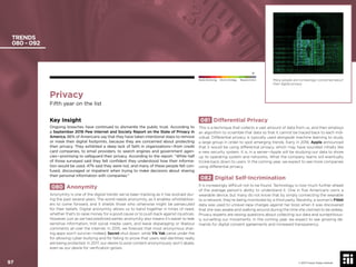 Privacy
Fifth year on the list
Key Insight
Ongoing breaches have continued to dismantle the public trust. According to
a September 2016 Pew Internet and Society Report on the State of Privacy in
America, 86% of Americans say that they have taken intentional steps to remove
or mask their digital footprints, because they are concerned about protecting
their privacy. They exhibited a deep lack of faith in organizations—from credit
card companies, to email providers, to search engines and government agen-
cies—promising to safeguard their privacy. According to the report: “While half
of those surveyed said they felt conﬁdent they understood how their informa-
tion would be used, 47% said they were not, and many of these people felt con-
fused, discouraged or impatient when trying to make decisions about sharing
their personal information with companies.”
080 Anonymity
Anonymity is one of the digital trends we’ve been tracking as it has evolved dur-
ing the past several years. The world needs anonymity, as it enables whistleblow-
ers to come forward, and it shields those who otherwise might be persecuted
for their beliefs. Digital anonymity allows us to band together in times of need,
whether that’s to raise money for a good cause or to push back against injustices.
However, just as we had predicted earlier, anonymity also means it’s easier to leak
sensitive information, troll social media users, and leave disparaging or libelous
comments all over the internet. In 2015, we forecast that most anonymous shar-
ing apps won’t survive—indeed, Secret shut down, while Yik Yak came under ﬁre
for allowing cyber-bullying and for failing to prove that users real identities really
are being protected. In 2017, our desire to post content anonymously won’t abate,
even as our desire for veriﬁcation grows.
081 Differential Privacy
This is a technique that collects a vast amount of data from us, and then employs
an algorithm to scramble that data so that it cannot be traced back to each indi-
vidual. Differential privacy is typically used alongside machine learning to study
a large group in order to spot emerging trends. Early in 2016, Apple announced
that it would be using differential privacy, which may have sounded initially like
a new security system. It is, in a sense—Apple will be studying our data to shore
up its operating system and networks. What the company learns will eventually
trickle back down to users. In the coming year, we expect to see more companies
using differential privacy.
082 Digital Self-Incrimination
It is increasingly difﬁcult not to be found. Technology is now much further ahead
of the average person’s ability to understand it. One in ﬁve Americans owns a
wearable device, but many do not know that by simply connecting the wearable
to a network, they’re being monitored by a third party. Recently, a woman’s Fitbit
data was used to unravel rape charges against her boss when it was discovered
that she was awake and walking around during the time she claimed to be asleep.
Privacy experts are raising questions about collecting our data and surreptitious-
ly surveilling our movements. In the coming year, we expect to see growing de-
mands for digital consent agreements and increased transparency.
TRENDS
080 - 092
Many people are increasingly concerned about
their digital privacy.
© 2017 Future Today Institute
Needs Monitoring Informs Strategy Requires Action
97
 