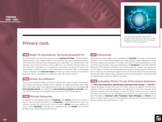 99 © 2017 Future Today Institute
TRENDS
080 - 092
091 Ownership
Who owns all those videos you’re uploading to YouTube? Through its advertising
program, a lot of individual people and organizations make substantial money
from the videos they upload to YouTube, but there is nothing preventing some-
one from copying that video and uploading it to Facebook or another platform.
Because of the inherent sociability of outside platforms, videos may garner mil-
lions of views—without any renumeration going back to the original content cre-
ator. In 2017, as we continue to upload troves of personal data to social networks,
photos and video sharing sites, wearable services and elsewhere, we will continue
to question who owns the rights to our data.
092 Uploading Photos To Law Enforcement Databases
The FBI’s Next Generation Identiﬁcation Interstate Photo System, or NIG-IPS, is
a giant database storing more than 30 million photos to support criminal inves-
tigations. Machine learning algorithms are deployed to ﬁnd and compare those
photos to people who are thought to commit crimes. There’s a privacy concern,
however: not everyone in the database is a criminal. If you have a driver’s license
from the states of Delaware, Utah, Tennessee, Texas, Michigan and Illinois (in ad-
dition to many others), you’re in the database too. NGI-IPS will continue to grow
and be used by law enforcement in 2017.
088 Right To Eavesdrop/ Be Eavesdropped On
As we connect more and more devices to the Internet of Things—ﬁtness trackers,
mobile phones, cars, coffee makers—those devices are having extended interac-
tions with each other and the companies who make them. Our devices aren’t just
talking to each other anymore. They’re talking to one another, learning about us,
and starting to talk about us. Increasingly, consumers are being left out of the
conversation, unable to listen in and make sense of how their data is exchanging
hands. A debate over consumer rights will heat up in 2017: should consumers be
given the right to eavesdrop on what their own devices are saying?
089 Drone Surveillance
Soon, drones will be smaller and they’ll make far less noise. Coupled with emerg-
ing camera technology, drones will be capable of capturing photos and video
from 1,000 feet away—and identifying who we are—without our knowledge. In-
terconnected drones will enable the mass tracking of people at concerts, vehi-
cles on the highway, and shoppers during the busy 2017 holiday season.
090 Private Networks
In reaction to the ongoing ﬂood of Facebook and Twitter posts and, at least in
part, to security breaches early on at Snapchat, private networks will gain mo-
mentum during the coming year. Some to watch: Alively, a private network to
share videos; Nextdoor, a network for neighborhoods; and MeWe, which offers
private social networking and ﬁle sharing.
Privacy cont.
The FBI’s Next Generation Identiﬁcation
Interstate Photo System, or NIG-IPS, is a giant
database storing more than 30 million photos
to support criminal investigations.
99
 