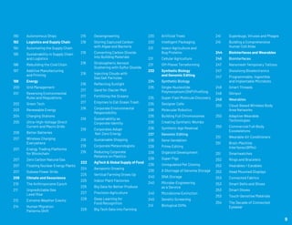 190	 Autonomous Ships
192	 Logistics and Supply Chain
194	 Automating the Supply Chain
195	 Sustainability in Supply Chain 	
	 and Logistics
196	 Rebuilding the Cold Chain
197	 Additive Manufacturing
	 and Printing
198	 Energy
200	 Grid Management
201	 Reversing Environmental 	
	 Rules and Regulations
202	 Green Tech
203	 Renewable Energy
204	 Charging Stations
205	 Ultra-High-Voltage Direct 	
	 Current and Macro Grids
206	 Better Batteries
207	 Wireless Charging
	 Everywhere
207	 Energy Trading Platforms
	 for Blockchain
207	 Zero Carbon Natural Gas
207	 Floating Nuclear Energy Plants
207	 Subsea Power Grids
208	 Climate and Geoscience
210	 The Anthropocene Epoch
211	 Unpredictable Sea
	 Level Rise
212	 Extreme Weather Events
214	 Human Migration
	 Patterns Shift
215	Geoengineering
216	 Storing Captured Carbon 	
	 with Algae and Bacteria
216	 Converting Carbon Dioxide 	
	 into Building Materials
216	 Stratospheric Aerosol 		
	 Scattering with Sulfur Dioxide
216	 Injecting Clouds with
	 Sea Salt Particles
216	 Reflecting Sunlight
217	 Sand for Glacier Melt
217	 Fertilizing the Oceans
217	 Enzymes to Eat Ocean Trash
218	 Corporate Environmental 	
	Responsibility
219	 Sustainability as
	 Corporate Identity
219	 Corporates Adopt
	 Net-Zero Energy
219	 Sustainable Shipping
219	 Corporate Meteorologists
219	 Reducing Corporate
	 Reliance on Plastics
222	 AgTech & Global Supply of Food
224	 Aeroponic Growing
225	 Vertical Farming Grows Up
225	 Indoor Plant Factories
225	 Big Data for Better Produce
227	 Precision Agriculture
228	 Deep Learning for
	 Food Recognition
229	 Big Tech Gets into Farming
230	 Artificial Trees
230	 Intelligent Packaging
231	 Insect Agriculture and
	 Bug Proteins
231	 Cellular Agriculture
231	 Off-Planet Terraforming
232	 Synthetic Biology
	 and Genomic Editing
234 	 Synthetic Biology
235	 Single-Nucleotide 		
	 Polymorphism (SNP) Profiling
235	 Super-Fast Molecule Discovery
235	 Designer Cells
236	 Molecular Robotics
236	 Building Full Chromosomes
236	 Creating Synthetic Wombs
236	 Synthetic Age Reversal
237 	 Genomic Editing
238	 Gene Vandalism
239	 Prime Editing
239	 Organoid Development
239	 Super Pigs
239	 Unregulated Pet Cloning
239	 A Shortage of Genome Storage
240	 DNA Storage
240	 Microbe-Engineering
	 as a Service
240	 Microbiome Extinction
240	 Genetic Screening
241	 Biological DVRs
241	 Superbugs, Viruses and Phages
241	 Building a Comprehensive
	 Human Cell Atlas
244	 Biointerfaces and Wearables
246 	 Biointerfaces
247 	 Nanomesh Temporary Tattoos
247 	 Dissolving Bioelectronics
247 	 Programmable, Ingestible,
	 and Implantable Microbots
248 	 Smart Threads
248 	 Skinput
249 	 Wearables
250 	 Cloud-Based Wireless Body 	
	 Area Networks
250 	 Adaptive Wearable
	Technologies
250 	 Commercial Full-Body
	 Exoskeletons
251 	 Wearable Air Conditioners
251 	 Brain-Machine
	 Interfaces (BMIs)
251 	 Smartwatches
252 	 Rings and Bracelets
252 	 Hearables / Earables
252 	 Head Mounted Displays
253 	 Connected Fabrics
253 	 Smart Belts and Shoes
253 	 Smart Gloves
253 	 Touch-Sensitive Materials
254	 The Decade of Connected 	
	 Eyewear
9
 