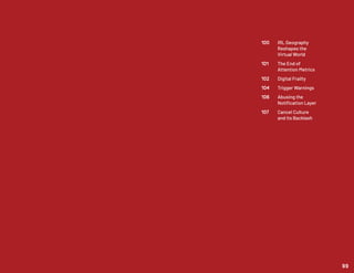100	 IRL Geography
	 Reshapes the
	 Virtual World
101	 The End of
	 Attention Metrics
102	 Digital Frailty
104	 Trigger Warnings
106	 Abusing the
	 Notification Layer
107	 Cancel Culture
	 and its Backlash
99
 