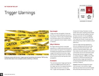 1ST YEAR ON THE LIST
TriggerWarnings
© 2020 FUTURE TODAY INSTITUTE
INFORMS
STRATEGY
REVISIT
LATER
ACT
NOW
KEEP
VIGILANT
WATCH
HIGH DEGREE OF CERTAINTY
LOW DEGREE OF CERTAINTY
IMMEDIATEIMPACT
LONGER-TERMIMPACT
Key Insight
Trigger warnings now appear in email sub-
ject lines, on social media posts and even in
conversation. They’re a way of signaling that
the information about to be conveyed may
upset or aggravate certain readers, viewers,
or listeners.
Why It Matters
Do trigger warnings protect vulnerable
populations or coddle overly sensitive youth
and encumber free speech? The longevity of
the debate and growing empirical evidence
suggest both positions are wrong: trigger
warnings don’t mitigate trauma, but clearly
serve a social function that has led to their
propagation.
Examples
The controversy about trigger warnings has
cooled since Slate declared 2013 “year of
the trigger warning,” but signposting what a
reader might encounter is no less com-
mon: Trigger warnings appear on Twitter
threads and in blogs. Reviewers include
spoiler alerts when revealing pivotal details
about content that their audience may not
yet have consumed. On the new Disney+
streaming service, movies like “Lady and
The Tramp” and “Dumbo” include warnings
that the films may contain “outdated cultural
depictions.”
The first trigger warnings appeared on
feminist message boards during the ‘90s
in posts discussing sexual assault. The
practice of warning readers about what
they might encounter spread to other online
communities, but hit the mainstream when
the warnings started to appear in syllabi
on college campuses: A NPR survey of 800
professors in 2015 found that about half
reported using a trigger warning before
introducing potentially difficult material on
a variety of subjects.
Harvard researchers designed an exper-
iment last year to test whether trigger
warnings can help trauma survivors engage
with potentially distressing literature. The
Prefacing content with the term “trigger warning” (sometimes shortened to “TW”) is a sig-
nal that what’s about to be conveyed could be unsettling or offensive.
 
