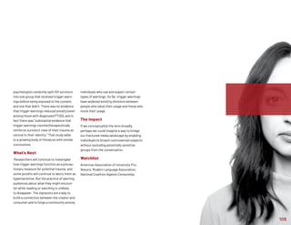 105
psychologists randomly split 451 survivors
into one group that received trigger warn-
ings before being exposed to the content,
and one that didn’t. There was no evidence
that trigger warnings reduced anxiety (even
among those with diagnosed PTSD), and in
fact there was “substantial evidence that
trigger warnings countertherapeutically
reinforce survivors' view of their trauma as
central to their identity.” That study adds
to a growing body of literature with similar
conclusions.
What’s Next
Researchers will continue to investigate
how trigger warnings function as a precau-
tionary measure for potential trauma, and
some pundits will continue to decry them as
hypersensitive. But the practice of warning
audiences about what they might encoun-
ter while reading or watching is unlikely
to disappear: The signposts are a way to
build a connection between the creator and
consumer and to forge a community among
individuals who use and expect certain
types of warnings. So far, trigger warnings
have widened existing divisions between
people who value their usage and those who
mock their usage.
The Impact
If we conceptualize the term broadly,
perhaps we could imagine a way to bridge
our fractured media landscape by enabling
individuals to broach controversial subjects
without excluding potentially sensitive
groups from the conversation.
Watchlist
American Association of University Pro-
fessors, Modern Language Association,
National Coalition Against Censorship.
 