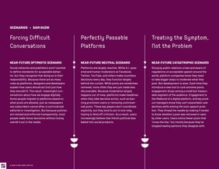 SCENARIOS • SAM GUZIK
Forcing Difficult
Conversations
NEAR-FUTURE OPTIMISTIC SCENARIO
Social networks and publishers aren’t excited
to define standards for acceptable behav-
ior, but they recognize that doing so is their
responsibility. Because there are as many
rules as platforms, designers and developers
explain how users should act (not just how
they shouldn’t). The result: meaningful con-
versations about how we engage digitally.
Some people migrate to platforms based on
what posts are allowed, just as newspapers
see subscribers cancel after a controversial
editorial or investigation. But because policies
are revised and enforced transparently, most
people make those decisions without losing
overall trust in the media.
Perfectly Passable
Platforms
NEAR-FUTURE NEUTRAL SCENARIO
Platforms are largely reactive. While A.I.-pow-
ered and human moderators at Facebook,
Twitter, YouTube, and others make countless
decisions every day, they function largely
behind the curtain. While posts are sometimes
removed, more often they are just made less
discoverable. Because moderation largely
happens out of view, platforms make headlines
when they take decisive action, such as ban-
ning prominent users or removing controver-
sial posts. These key players don’t coordinate
explicitly, but they tend to act in lock step,
hoping to fend off criticism. As a result, users
increasingly believe that there’s political bias
baked into social products.
Treating the Symptom,
Not the Problem
NEAR-FUTURE CATASTROPHIC SCENARIO
Stung by public relations crises and aware of
regulations on acceptable speech around the
world, platform companies know they need
to take bigger steps to moderate what they
post. But development is slow: Each time they
introduce a new tool to curb extreme posts,
engagement drops among a small but measur-
able segment of the audience. Engagement is
the lifeblood of a digital platform, and key prod-
uct managers know they can’t exacerbate user
declines while solving the toxic speech prob-
lem. They thread the needle by making it harder
to know whether a post was removed or seen
by other users. Users notice fewer posts that
“cross the line,” but mostly because they’ve
stopped seeing opinions they disagree with.
© 2020 FUTURE TODAY INSTITUTE
 