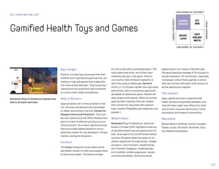 1ST YEAR ON THE LIST
GamifiedHealthToysandGames
127
INFORMS
STRATEGY
REVISIT
LATER
ACT
NOW
KEEP
VIGILANT
WATCH
HIGH DEGREE OF CERTAINTY
LOW DEGREE OF CERTAINTY
IMMEDIATEIMPACT
LONGER-TERMIMPACT
Key Insight
Parents, increasingly concerned that their
children aren’t getting enough exercise, are
looking to toys and games that nudge kids
into more active lifestyles. They’re also bor-
rowing from the quantified-self movement
to monitor kids’ health and wellness.
Why It Matters
Approximately one in three children in the
U.S. are now considered to be overweight
or obese, according to the U.S. Centers for
Disease Control and Prevention. That num-
ber has tripled since the 1970s. Researchers
point to a lack of physical activity as a con-
tributing factor. As a result, games and toys
that encourage healthy behaviors are an
attractive market for toy developers, fitness
trackers and game designers.
Context
The Gululu interactive smart water bottle
and health tracker for kids encourages them
to drink more water. The bottle includes
an LED screen with a preloaded game. The
more water kids drink, the further their
character will get in the game. Parents
can monitor their children’s hydration in
real-time using a mobile app. Garmin’s
Vivofit Jr. is a fitness tracker that logs steps
and activity, and its companion app works
alongside an adventure game. Parents set
daily targets and rewards. When an activity
goal has been reached, kids can redeem
their activity for the prizes their parents
have created. (Playdates and sleepovers are
popular.)
What’s Next
Nintendo’s Ring Fit Adventure, which de-
buted in October 2019, highlights a new era
of gamified health toys and games built for
kids. As an add-on for the Nintendo Switch
console, the game takes the player on an
athletic adventure through worlds, villages
and gyms. Cute monsters, dispatched by
arch-nemesis Drageaux, challenge play-
ers to battles: simple yoga poses, squats,
crunches and planks. During the quest,
players jog or run in place. Kids who play
the game spend an average of 30 minutes in
active movement. On the horizon: massively
multiplayer online fitness games, in which
kids can connect with each other and go on
active adventures together.
The Impact
Apps, games and toys to quantify kids’
health are becoming widely available, and
they will have a spill-over effect into other
sectors like consumer electronics, home
automation and network connectivity.
Watchlist
Bandai Namco Holdings, Garmin, Google’s
Stadia, Gululu, Microsoft, Nintendo, Sony,
toy retailers everywhere.
Nintendo’s Ring Fit Adventure teaches kids
how to do basic exercises.
 