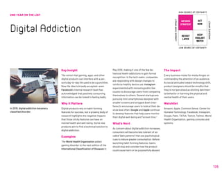 135
2ND YEAR ON THE LIST
Digital Addiction
Key Insight
The notion that gaming, apps, and other
digital products can interfere with a per-
son’s day-to-day life used to be a punchline.
Now the idea is broadly accepted—even
Facebook’s internal research team has
acknowledged that passively consuming
information can be linked to feeling badly.
Why it Matters
Digital products rely on habit-forming
features for success, but a growing body of
research highlights the negative impacts
that those sticky features can have on
mental health and well-being. Some new
products aim to find a technical solution to
digital addiction.
Examples
The World Health Organization added
gaming disorder to the next edition of the
International Classification of Diseases in
May 2019, making it one of the few be-
havioral health addictions to gain formal
recognition. In the tech realm, companies
are responding with design changes to
reinforce healthy device use. Instagram
experimented with removing public like
counts to discourage users from comparing
themselves to others. Several startups are
pursuing mini-smartphones designed with
smaller screens and stripped down inter-
faces to encourage users to look at their de-
vices less often. Google and Apple continue
to develop features that help users monitor
their digital well-being and “screen time.”
What’s Next
As concern about digital addiction increases,
consumers will become less tolerant of so-
called “dark patterns” that use psychological
cues to induce greater consumption. Before
launching habit-forming features, teams
should stop and consider how the product
could cause harm or be purposefully abused.
The Impact
Every business model for media hinges on
commanding the attention of an audience.
As social attitudes toward technology shift,
product designers should be mindful that
they’re not perceived as eliciting detrimen-
tal behavior or harming the physical and
mental health of their users.
Watchlist
Amazon, Apple, Common Sense, Center for
Humane Technology, Facebook, Instagram,
Google, Palm, TikTok, Twitch, Twitter, World
Health Organization, gaming consoles and
systems.
In 2019, digital addiction became a
classified disorder.
INFORMS
STRATEGY
REVISIT
LATER
ACT
NOW
KEEP
VIGILANT
WATCH
HIGH DEGREE OF CERTAINTY
LOW DEGREE OF CERTAINTY
IMMEDIATEIMPACT
LONGER-TERMIMPACT
 
