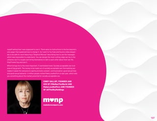 myself asking how I was supposed to use it. There were no instructions in the box beyond a
one-pager that explained how to charge it. So I went to YouTube and found a video desper-
ate to be safe for work featuring a “Stepford Woman” describing how to use the massager,
which was impossible to understand. You can design the most cutting-edge sex toy in the
universe, but if a couple can't bring themselves to talk to each other about their sex life,
they'll never buy and use it.
Which brings me to the most important, if overlooked trend: Socially acceptable sex is an
area of big growth. The money to be made out of socially acceptable sex! Normalizing sex
makes it easier for everyone to openly promote consent, communication, good sexual lives
and good sexual behavior. A million people visited MakeLoveNotPorn.tv last year, which tells
you something about the market potential for socially acceptable sex.
– As told to the Future Today Institute
137
CINDY GALLOP, FOUNDER AND
CEO OF IfWeRanTheWorld AND
MakeLoveNotPorn AND FOUNDER
OF AllTheSkyHoldings
 