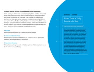 Scenarios Describe Plausible Outcomes Relevant to Your Organization
In this report, you will find many scenarios imagining future worlds as these trends
evolve and converge. Scenarios offer you fresh perspective on emerging trends
and choices that still have yet to be made. They challenge you to ask “what if,”
and illuminate ways opportunities to prevent, mitigate, leverage or capitalize on
change in the future. The Future Today Institute uses a wide variety of data across
numerous sources to create our scenarios: statistics, patent filings, academic and
archival research, policy briefings, conference papers, structured interviews with
lots of people and even critical design and speculative fiction.
1. Headline
A short description offering you a glimpse into future changes.
2. Temporal and Emotive Tags
A label explaining both when in the future this scenario is set and whether it is
optimistic, neutral, pessimistic or catastrophic.
3. Descriptive Elements
A narrative of our imagined world, with a description of what developments led us
to this point in our future history.
13
SCENARIO • AMY WEBB
When There’s Truly
Nowhere to Hide
MID-FUTURE CATASTROPHIC SCENARIO
All of the cameras and sensors seem futuristic and
fantastic at the beginning, promising to optimize
your diets and keep intruders at bay. We spend a de-
cade acquiring new technologies that make our lives
a little more easy and convenient, and so we silence
those nagging voices asking us what we’re giving up
in exchange for all those new features. Eventually,
we realize that while we weren’t paying attention,
our homes were turned into ventures for marketing,
which is now constant and intrusive. We see custom
video advertisements everywhere there’s a screen:
the smart mirrors in your bathroom and closets, the
retractable screens we carry in our pockets, even
the smart window panes we had to install in our
houses to block out extreme solar heat. There is
nowhere to hide anymore, because some entity is al-
ways watching, always listening, always there. We’re
uncomfortable in our own homes, the one place we
used to feel most safe and relaxed.
1
2
3
 