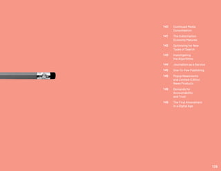 140	 Continued Media
	Consolidation
141	 The Subscription
	 Economy Matures
142	 Optimizing for New
	 Types of Search
143	 Investigating
	 the Algorithms
144	 Journalism as a Service
145	 One-To-Few Publishing
146	 Popup Newsrooms
	 and Limited-Edition
	 News Products
148	 Demands for
	Accountability
	 and Trust
149	 The First Amendment
	 in a Digital Age
139
 