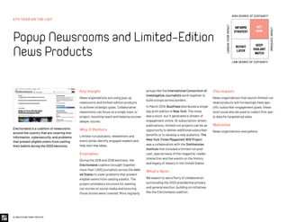 6TH YEAR ON THE LIST
PopupNewsroomsandLimited-Edition
NewsProducts
© 2020 FUTURE TODAY INSTITUTE
INFORMS
STRATEGY
REVISIT
LATER
ACT
NOW
KEEP
VIGILANT
WATCH
HIGH DEGREE OF CERTAINTY
LOW DEGREE OF CERTAINTY
IMMEDIATEIMPACT
LONGER-TERMIMPACT
Key Insight
News organizations are using pop-up
newsrooms and limited-edition products
to achieve strategic goals. Collaborative
newsrooms can focus on a single topic or
project, boosting reach and helping uncover
deeper stories.
Why It Matters
Limited-run podcasts, newsletters and
event series identify engaged readers and
help test new ideas.
Examples
During the 2016 and 2018 elections, the
Electionland coalition brought together
more than 1,000 journalists across the Unit-
ed States to cover problems that prevent
eligible voters from casting a ballot. The
project provided a structure for seeking
out stories on social media and ensuring
those stories were covered. More regularly,
groups like the International Consortium of
Investigative Journalists work together to
build scoops across borders.
In March 2019, BuzzFeed distributed a single
day print edition in New York. The move
was a stunt, but it generated a stream of
engagement online. At subscription-driven
publications, limited-run projects can be an
opportunity to deliver additional subscriber
benefits or to develop a new audience. The
New York Times Magazine’s 1619 Project
was a collaboration with the Smithsonian
Institute that included a limited-run pod-
cast, special issue of the magazine, reader
interaction and live events on the history
and legacy of slavery in the United States.
What’s Next
We expect to see a flurry of collaboration
surrounding the 2020 presidential primary
and general election, building on initiatives
like the Electionland coalition.
The Impact
News organizations that launch limited-run
news products will increasingly have spe-
cific subscriber engagement goals; these
tools could also be used to collect first-par-
ty data for targeted ad sales.
Watchlist
News organizations everywhere.
Electionland is a coalition of newsrooms
around the country that are covering mis-
information, cybersecurity, and problems
that prevent eligible voters from casting
their ballots during the 2020 elections.
 