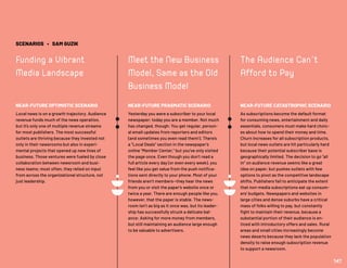SCENARIOS • SAM GUZIK
Funding a Vibrant
Media Landscape
NEAR-FUTURE OPTIMISTIC SCENARIO
Local news is on a growth trajectory. Audience
revenue funds much of the news operation,
but it’s only one of multiple revenue streams
for most publishers. The most successful
outlets are thriving because they invested not
only in their newsrooms but also in experi-
mental projects that opened up new lines of
business. Those ventures were fueled by close
collaboration between newsroom and busi-
ness teams; most often, they relied on input
from across the organizational structure, not
just leadership.
Meet the New Business
Model, Same as the Old
Business Model
NEAR-FUTURE PRAGMATIC SCENARIO
Yesterday you were a subscriber to your local
newspaper; today you are a member. Not much
has changed, though: You get regular, person-
al email updates from reporters and editors
(and sometimes you even read them!). There’s
a “Local Deals” section in the newspaper’s
online “Member Center,” but you’ve only visited
the page once. Even though you don’t read a
full article every day (or even every week), you
feel like you get value from the push notifica-
tions sent directly to your phone. Most of your
friends aren’t members—they hear the news
from you or visit the paper’s website once or
twice a year. There are enough people like you,
however, that the paper is stable. The news-
room isn’t as big as it once was, but its leader-
ship has successfully struck a delicate bal-
ance: Asking for more money from members,
but still maintaining an audience large enough
to be valuable to advertisers.
The Audience Can’t
Afford to Pay
NEAR-FUTURE CATASTROPHIC SCENARIO
As subscriptions become the default format
for consuming news, entertainment and daily
essentials, consumers must make hard choic-
es about how to spend their money and time.
Churn increases for all subscription products,
but local news outlets are hit particularly hard
because their potential subscriber base is
geographically limited. The decision to go “all
in” on audience revenue seems like a great
idea on paper, but pushes outlets with few
options to pivot as the competitive landscape
shifts. Publishers fail to anticipate the extent
that non-media subscriptions eat up consum-
ers’ budgets. Newspapers and websites in
large cities and dense suburbs have a critical
mass of folks willing to pay, but constantly
fight to maintain their revenue, because a
substantial portion of their audience is en-
ticed with introductory offers and sales. Rural
areas and small cities increasingly become
news deserts because they lack the population
density to raise enough subscription revenue
to support a newsroom.
147
 
