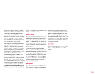 153
sometimes it's enough to simply increase
the barriers to finding reliable information.
Those can be technical roadblocks—as in
a censorship regime that doesn’t remove
websites, but knows the average user won’t
have the knowledge or time to connect
through a VPN to reach unfiltered informa-
tion—or they can be financial ones.
Even in nations with unrestricted internet
access, the business model for many online
creators is shifting to paid subscriptions.
Creators deserve to be paid for their work,
but we haven’t begun to wrestle with the
implications of a media ecosystem in which
the wealthy can afford to consume the
news and entertainment they wish, and
others cannot. We’re already starting to see
evidence of this classist dynamic in online
gaming: “Children are scorned in games
such as Fortnite if they are seen to wear the
‘default skin’ (the free avatar they receive
at the start of the game),” a report by the
Children’s Commissioner of the U.K. found.
“Children say they feel embarrassed if they
cannot afford new ‘skins,’ because then their
friends see them as poor.”
What’s Next
For governments dealing with social unrest,
the playbook increasingly includes trying to
disrupt the digital tools activists use to or-
ganize. If it becomes clear that leaders can
follow that playbook with impunity, expect
it to be increasingly adopted by democratic
governments.
Mitigating the impacts of political and
financial splinternets will require coming to
a broad, international consensus about how
human rights apply in a digital age: Is there
a fundamental human right to connect free-
ly? Is blocking access to the internet a war
crime? If a video, meme, or report is illegal
in one country but protected in another,
how should ISPs respond?
The Impact
As nations start to implement 5G infrastruc-
ture, questions of network interoperability
will become increasingly relevant. If ten-
sions between the U.S. and China continue,
there’s a risk that components built with
American technology will not be compati-
ble with those built by Chinese firms. That
could embed the fracturing of the web at a
hardware level, making it more difficult to
combat in the future.
Watchlist
Access Now, China’s government, Freedom
House, Software Freedom Law Centre
(India).
 