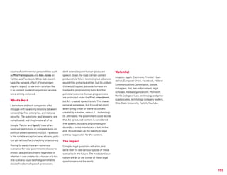 155
counts of controversial personalities such
as Milo Yiannopoulos and Alex Jones on
Twitter and Facebook. While Gab doesn’t
have the network effect of mainstream
players, expect to see more services like
it as content moderation policies become
more strictly enforced.
What’s Next
Lawmakers and tech companies alike
struggle with balancing tensions between
censorship, free enterprise, and national
security. The questions—and answers—are
complicated, and they involve all of us.
Google, Twitter and Spotify have all an-
nounced restrictions or complete bans on
political advertisements in 2020. Facebook
is the notable exception here, allowing polit-
ical ads without fact-checking for accuracy.
Moving forward, there are numerous
scenarios for how governments choose to
protect and police content, regardless of
whether it was created by a human or a bot.
One scenario could be that governments
decide freedom of speech protections
don’t extend beyond human-produced
speech. Down the road, certain content
produced via future technological advances
wouldn’t be protected either. But it’s unlikely
this would happen, because humans are
involved in programming bots. Another
potential outcome: human programmers
are protected under the First Amendment,
but A.I.-created speech is not. This makes
sense at some level, but it could fall short
when giving credit or blame to content
created by a human, versus A.I. technology.
Or, ultimately, the government could decide
that A.I.-produced content is considered
free speech, including any content pro-
duced by a voice interface or a bot. In the
end, it could open up the liability to legal
entities responsible for the content.
The Impact
Complex legal questions will arise, and
we’re likely to see various hybrids of these
scenarios in the future. The media and jour-
nalism will be at the center of these legal
questions around the world.
Watchlist
Amazon, Apple, Electronic Frontier Foun-
dation, European Union, Facebook, Federal
Communications Commission, Google,
Instagram, Gab, law enforcement, legal
scholars, media organizations, Microsoft,
Moritz College of Law, technology and priva-
cy advocates, technology company leaders,
Ohio State University, Twitch, YouTube.
 