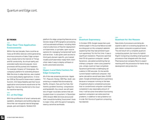 platform for edge computing features an ex-
tensive range of GPU (graphics processing
unit)-accelerated software, including Helm
charts (collections of files) for deployment
on Kubernetes, or portable, open-source
systems for managing “containerized” work
and services. It also gives users access to
third-party domain-specific, pre-trained
models and Kubernetes-ready Helm chart-
sthat make it easy to deploy software or
build customized solutions.
Hyper-Local Data Centers for
Edge Computing
All of the new streaming services—Apple
TV+, Peacock, Disney, HBO Max, Quibi—are
entering a crowded field dominated by
Netflix, Amazon, Hulu and YouTube. But
there’s a problem looming: compression
and bandwidth. As a result, we will need
lots of hyper-local data centers that are
located closer to consumers. In December
2019, Amazon Web Services announced
that it would be building “local zones” close
to major cities, with the goal of managing
latency-sensitive workloads.
Quantum Supremacy
In October 2019, Google researchers pub-
lished a paper in the journal Nature as well
as a blog post on the company’s website
explaining that they had achieved “quan-
tum supremacy” for the first time. It was a
significant revelation. Physicists said that
their 53-bit quantum computer, named
Sycamore, calculated something that an
ordinary computer—even a very powerful
one—simply could not have completed.
Sycamore performed a challenging cal-
culation in 200 seconds. On the world’s
current fastest traditional computer, that
same calculation would have taken 10,000
years. Google achieved quantum supremacy
because a computer running on the laws
of quantum physics completed a process
that no conventional computer could have
completed in any reasonable amount of
time. It will be some time before functioning
quantum computers can solve practical
problems, in addition to test problems run
in a lab. But the era of quantum computing
has dawned.
Quantum for the Masses
New kinds of processors are being de-
signed to add-on to existing equipment, to
give classic computers a quantum boost.
The end result isn’t a complete quantum
computing system, but more of a hybrid.
Rigetti Computing is building small quantum
processors that integrate with the cloud.
Pharmaceutical company Merck is experi-
menting with the processors for faster drug
development and production.
 TRENDS
Near-Real-Time Application
Environments
Within the next decade, there could be as
many as 50 billion devices online generating
enormous amounts of data. Edge comput-
ing is closely tied to the Internet of Things
and 5G connectivity. As virtual reality and
extended reality become popular, more
processes will be pushed onto headsets.
For example, Amazon IoT Greengrass, the
company’s platform for extending Amazon
Web Services to edge devices, was created
to more easily deploy applications. In Octo-
ber 2019 at Microsoft’s Government Leaders
Summit, CEO Satya Nadella said that future
application environments would exist at the
edge first, then be transferred to the cloud
for machine learning.
A.I. at the Edge
With the proliferation of smart cameras and
speakers, developers are building edge sys-
tems that can recognize natural language,
people, pets and objects. Nvidia’s EGX
© 2020 FUTURE TODAY INSTITUTE
QuantumandEdgecont.
 