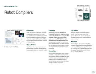 3RD YEAR ON THE LIST
RobotCompilers
173
Key Insight
Today, the process of designing, program-
ming and building robots is time-inten-
sive—and the robot’s capabilities are limited
by its original specifications. In the future,
advanced compilers will enable much faster
conceptualization and fabrication for a host
of different tasks.
Why It Matters
We will soon tell computer systems what
tasks we need completed, and they will au-
tomatically fabricate new robots for the job.
Examples
Researchers from the Laboratory for
Embedded Machines and Ubiquitous Robots
at University of California-Los Angeles, MIT
Computer Science and Artificial Intelli-
gence Laboratory (CSAIL), University of
Pennsylvania and Harvard University have
been working to develop new methods for
rapid robot fabrication. 3D robotic systems
can now be produced using basic software
and programmed using natural language
commands.
What’s Next
Fabricating programmable robots may not
exactly be a simple, DIY weekend project,
but promising research indicates that robot
compilers could soon enable people with
limited technical knowledge to sketch,
design, fabricate and control a robot drawn
straight from their imagination.
The Impact
There are tangible applications for busi-
nesses: Robot compilers would offer
greater efficiencies, big cost savings and
increased production for manufacturers in
every industry.
Watchlist
Alliance Project, Harvard University, MIT
Computer Science and Artificial Intelligence
Laboratory (CSAIL), University of Pennsylva-
nia, Laboratory for Embedded Machines and
Ubiquitous Robots at University of Califor-
nia-Los Angeles, Walmart.
A robot compiler from CSAIL.
INFORMS
STRATEGY
REVISIT
LATER
ACT
NOW
KEEP
VIGILANT
WATCH
HIGH DEGREE OF CERTAINTY
LOW DEGREE OF CERTAINTY
IMMEDIATEIMPACT
LONGER-TERMIMPACT
 