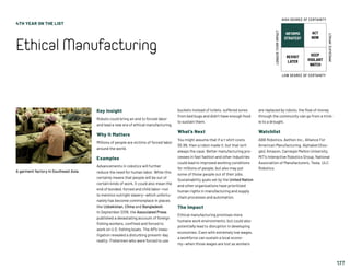 4TH YEAR ON THE LIST
EthicalManufacturing
177
Key Insight
Robots could bring an end to forced labor
and lead a new era of ethical manufacturing.
Why It Matters
Millions of people are victims of forced labor
around the world.
Examples
Advancements in robotics will further
reduce the need for human labor. While this
certainly means that people will be out of
certain kinds of work, it could also mean the
end of bonded, forced and child labor—not
to mention outright slavery—which unfortu-
nately has become commonplace in places
like Uzbekistan, China and Bangladesh.
In September 2018, the Associated Press
published a devastating account of foreign
fishing workers, confined and forced to
work on U.S. fishing boats. The AP’s inves-
tigation revealed a disturbing present-day
reality: Fishermen who were forced to use
buckets instead of toilets, suffered sores
from bed bugs and didn’t have enough food
to sustain them.
What’s Next
You might assume that if a t-shirt costs
$5.99, then a robot made it, but that isn't
always the case. Better manufacturing pro-
cesses in fast fashion and other industries
could lead to improved working conditions
for millions of people, but also may put
some of those people out of their jobs.
Sustainability goals set by the United Nation
and other organizations have prioritized
human rights in manufacturing and supply
chain processes and automation.
The Impact
Ethical manufacturing promises more
humane work environments, but could also
potentially lead to disruption in developing
economies. Even with extremely low wages,
a workforce can sustain a local econo-
my—when those wages are lost as workers
are replaced by robots, the flow of money
through the community can go from a trick-
le to a drought.
Watchlist
ABB Robotics, Aethon Inc., Alliance For
American Manufacturing, Alphabet (Goo-
gle), Amazon, Carnegie Mellon University,
MIT’s Interactive Robotics Group, National
Association of Manufacturers, Tesla, ULC
Robotics.
A garment factory in Southeast Asia.
INFORMS
STRATEGY
REVISIT
LATER
ACT
NOW
KEEP
VIGILANT
WATCH
HIGH DEGREE OF CERTAINTY
LOW DEGREE OF CERTAINTY
IMMEDIATEIMPACT
LONGER-TERMIMPACT
 
