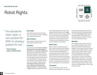 3RD YEAR ON THE LIST
RobotRights
© 2020 FUTURE TODAY INSTITUTE
Key Insight
Some believe that we have moral obliga-
tions to our machines, and that, like people,
robots should have rights too.
Why It Matters
We are seeing increased instances of hu-
mans bullying or abusing robots.
Examples
A recent study from the Human Interaction
With Nature and Technological Systems
Lab (HINTS) at the University of Washington
discovered that children didn’t show the
same kind of empathy for robots that they
do with other humans. In the study, 60% of
the child subjects thought that a humanoid
robot named Robovie-II had feelings—yet
more than half of them thought it was fine
to lock him in the closet. Researchers at
ATR Intelligent Robotics and Communi-
cation Laboratories, Osaka University,
Ryukoku University, and Tokai University
in Japan conducted an experiment to mea-
Therationalefor
robot‘rights’is
notaquestionfor
2076,it'salreadya
questionfornow.
– PeterW.Singer,
authorofWiredforWar
sure human empathy toward robots. They
deployed Robovie through a mall in Osaka
without a human minder. If someone walked
into the robot’s path, it would politely ask
the human to move. Adults complied—but
children didn’t. And if unsupervised, the
children were intentionally mean, kicking
the robot, yelling at it and bullying it.
What’s Next
When it comes to our interactions with
robots, what constitutes a moral violation?
What rights should robots have, given that
so many companies are building smart
interfaces and cognitive systems? If we are
teaching machines to think, and to learn
from us humans, then what moral codes are
we programming into our future generations
of robots? Answering these questions will
become increasingly urgent as robots prolif-
erate in many aspects of our everyday lives.
The Impact
Do robots need worker rights, too? Re-
searchers raise this question now, especial-
ly as robots are predicted to take on more
meaningful roles within the workplace and
in society. The European Union is already
discussing whether there ought to be a
special legal status of “electronic persons”
to protect sophisticated robots.
Watchlist
ATR Intelligent Robotics and Communica-
tion Laboratories, Buddy, Honda, LG, MIT
Media Lab, Mitsubishi, Osaka University,
Panasonic, Ritsumeikan University, Ryukoku
University, Sharp, SoftBank Robotics, Sony,
Tokai University, Tokyo University, Toyota,
University of Washington, Wyss Institute
at Harvard.Mechatronics Lab, Buddy,
Fujitsu, Groove X, Honda, Johns Hopkins
Applied Physics Laboratory, LG, MIT Media
Lab, Mitsubishi Heavy Industries, Nanyang
Technological University, Panasonic, Ritsu-
meikan University, Samsung, Sharp, Shinpo
Electronics, SoftBank Robotics, Sony, Tokyo
University, Toyota.
INFORMS
STRATEGY
REVISIT
LATER
ACT
NOW
KEEP
VIGILANT
WATCH
HIGH DEGREE OF CERTAINTY
LOW DEGREE OF CERTAINTY
IMMEDIATEIMPACT
LONGER-TERMIMPACT
 