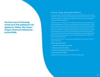 Trend vs. Trendy: Knowing the Difference
It isn’t always easy to distinguish between trend and trendy, especially now as we transition
to ambient computing, autonomous machines and a wide variety of digital voices. You need
to make sound decisions today, but that’s a difficult ask since much of our technological
ecosystem is still being developed.
The easiest way to cut through hype is to remember that trends are driven by fundamental
shifts in demographics, the economy, technology, politics and social movements. They are
new manifestations representing our fundamental human needs. Trends form steadily over
many years, and they do not necessarily follow a linear path. Trendy phenomena (or fads)
are much more transient. They appear suddenly, capture our attention and distract us with
intense possibilities—only to burn out just as quickly as they arrived. Fads move along a
common cycle: insider discovery, trending on social networks, influencer bragging, media
hysteria and mainstream acceptance, until we are disillusioned because the fads never
meet our broader expectations.
Strategic trends share a set of conspicuous, universal features, which we call FTI’s Four
Laws of Tech Trends.
The Four Laws of Tech Trends
1. Trends are driven by basic human needs.
2. Trends are timely, but they persist.
3. Trends are the convergence of weak signals over time.
4. Trends evolve as they emerge.
Typically all four features are present in an authentic strategic trend.
17
The Four Laws of Technology
Trends were first published in The
Signals Are Talking: Why Today’s
Fringe Is Tomorrow’s Mainstream,
by Amy Webb.
 