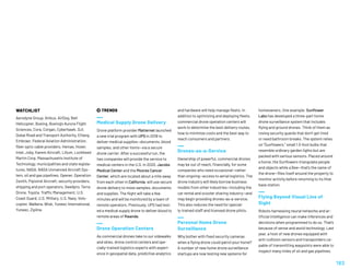  TRENDS
Medical Supply Drone Delivery
Drone platform provider Matternet launched
a new trial program with UPS in 2019 to
deliver medical supplies—documents, blood
samples, and other items—via a secure
drone carrier. After a successful run, the
two companies will provide the service to
medical centers in the U.S. In 2020, Jacobs
Medical Center and the Moores Cancer
Center, which are located about a mile away
from each other in California, will use secure
drone delivery to move samples, documents
and supplies. The flight will take a few
minutes and will be monitored by a team of
remote operators. Previously, UPS had test-
ed a medical supply drone to deliver blood to
remote areas of Rwanda.
Drone Operation Centers
As commercial drones take to our sidewalks
and skies, drone control centers and spe-
cially-trained logistics experts with experi-
ence in geospatial data, predictive analytics
WATCHLIST
Aerodyne Group, Airbus, AirDog, Bell
Helicopter, Boeing, Boeing's Aurora Flight
Sciences, Cora, Corgan, Cyberhawk, DJI,
Dubai Road and Transport Authority, EHang,
Embraer, Federal Aviation Administration,
fiber optic cable providers, Hemav, Hover,
Intel, Joby, Karem Aircraft, Lilium, Lockheed
Martin Corp, Massachusetts Institute of
Technology, municipalities and state legisla-
tures, NASA, NASA Unmanned Aircraft Sys-
tem, oil and gas pipelines, Opener, Operation
Zenith, Pipistrel Aircraft, security providers,
shipping and port operators, Swellpro, Terra
Drone, Toyota, Traffic Management, U.S.
Coast Guard, U.S. Military, U.S. Navy, Volo-
copter, Walkera, Wisk, Yuneec International,
Yuneec, Zipline.
and hardware will help manage fleets. In
addition to optimizing and deploying fleets,
commercial drone operation centers will
work to determine the best delivery routes,
how to minimize costs and the best way to
reach consumers and partners.
Drones-as-a-Service
Ownership of powerful, commercial drones
may be out of reach, financially, for some
companies who need occasional—rather
than ongoing—access to aerial logistics. The
drone industry will likely borrow business
models from other industries—including the
car rental and scooter sharing industry—and
may begin providing drones-as-a-service.
This also reduces the need for special-
ly-trained staff and licensed drone pilots.
Personal Home Drone
Surveillance
Why bother with fixed security cameras
when a flying drone could patrol your home?
A number of new home drone surveillance
startups are now testing new systems for
homeowners. One example: Sunflower
Labs has developed a three-part home
drone surveillance system that includes
flying and ground drones. Think of them as
roving security guards that don’t get tired
or need bathroom breaks. The system relies
on “Sunflowers,” small 1.5-foot bulbs that
resemble ordinary garden lights but are
packed with various sensors. Placed around
a home, the Sunflowers triangulate people
and objects while a Bee—that’s the name of
the drone—flies itself around the property to
monitor activity before returning to its Hive
base station.
Flying Beyond Visual Line of
Sight
Robots harnessing neural networks and ar-
tificial intelligence can make inferences and
decisions when programmed to do so. That’s
because of sense and avoid technology. Last
year, a host of new drones equipped with
anti-collision sensors and transponders ca-
pable of transmitting waypoints were able to
inspect many miles of oil and gas pipelines.
183
 