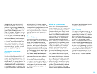 trials with its self-flying electric aircraft
Cora. A number of other companies are
working on such technology, including Air-
bus, Joby and Toyota. NASA is working with
the Federal Aviation Administration on an
Urban Air Mobility, or UAM, project to create
the groundwork for the safety and security
of this new short-distance aircraft. Uber has
also provided guidelines for vertical takeoff
and landing crafts to be able to travel at up
to 200 miles per hour, at an altitude of 1,000
to 2,000 feet, and have a range of 60 miles.
Uber’s service is envisioned to serve con-
certs, festivals, and green spaces. (Today,
you can book an Uber helicopter to include
car service to and from heliports.)
Autonomous Underwater
Vehicles
Drones aren’t just for air and land—they can
operate underwater, too. Autonomous un-
derwater vehicles can reduce costs for mon-
itoring, building and maintaining underwater
assets. Changing the business dynamics for
marine construction potentially increasing
underwater land usage. Improved mapping
of underwater surfaces will reduce the cost
of laying the transatlantic cables that serve
as the backbone of the internet, enabling
increased competition and connectivity. Mil-
itary autonomous underwater vehicles could
be used for security, intelligence, counter-
measures, network infrastructure, and port
security. These roles could be offensive or
defensive.
Drone Air Lanes
Drone adoption will push the development
of “air lanes” for both manned and unmanned
aircraft where different types of aerial
vehicles are grouped into categories and
traffic lanes. NASA recently completed the
development of a traffic management eco-
system for aerial devices that fly under 400
feet. The Unmanned Aircraft System Traffic
Management (UTM) has been handed off
to the Federal Aviation Administration for
further development and implementation.
Proactively constructing aerial infrastruc-
ture will let regulators relieve congestion,
ensure safety and incorporate learnings
from road and air travel. The development of
regulation will be made at the city and state
level because interoperability at a federal
and global level will be less necessary for
drone travel.
Follow Me Autonomously
“Follow-me” functionality popularized by
consumer drones will drive the development
of sense and avoid technology for autono-
mous vehicles of all sizes. Personal drones
for photography will exponentially increase
testing and accelerate the development of
the technology. Drones that can automat-
ically avoid crashes and avoid obstacles
can increase the safety and versatility of
drones. Autonomous conflict avoidance also
reduces stress on the pilot, making indoor
flight easier and expanding where drones
can be operated. Many consumer drones
available today have “follow-me” crash
avoidance technology used for semi-au-
tonomous flight. A subject is kept in the
frame, and a separate pilot is not needed.
This is ideal for capturing solo activities
where the drone operator is in the field of
view, perhaps doing backflips, cartwheels
or smiling. Obstacle avoidance would be a
logical stepping stone to fully autonomous
drones, but getting there will likely require
more energy efficient processors to do the
necessary calculations onboard the drone.
Connectivity technology like 5G will help
minimize lag time between the movement of
the drone and the calculations performed in
the cloud or via operator device.
Drone Swarms
Drone swarms are groups of drones that fly
and move together. They are used in China
as alternatives to fireworks and in dazzling
light shows at Disney Parks. In the dark,
lights on the drones can look like fireworks
that move and light up in ways that defy
physics. Beyond light shows, drone swarms
are used in military operations and in recon-
naissance missions. Future swarm technol-
ogy could use what Nora Ayanin, a roboticist
at the University of Southern California, calls
“leveraging diversity in the control policy,”
where each drone is programmed slightly
differently, so the one best suited to the task
teaches the rest of the swarm how to act.
185
 