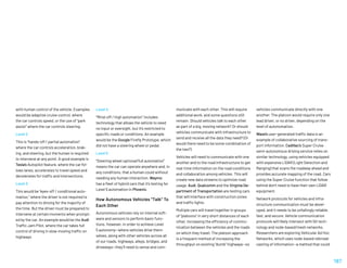 Level 4
“Mind-off / high automation” includes
technology that allows the vehicle to need
no input or oversight, but it’s restricted to
specific roads or conditions. An example
would be the Google Firefly Prototype, which
did not have a steering wheel or pedal.
Level 5
“Steering wheel optional/full automation
means the car can operate anywhere and, in
any conditions, that a human could without
needing any human interaction. Waymo
has a fleet of hybrid cars that it’s testing for
Level 5 automation in Phoenix.
How Autonomous Vehicles “Talk” To
Each Other
Autonomous vehicles rely on internal soft-
ware and sensors to perform basic func-
tions. However, in order to achieve Level
5 autonomy—where vehicles drive them-
selves, along with other vehicles across all
of our roads, highways, alleys, bridges, and
driveways—they’ll need to sense and com-
with human control of the vehicle. Examples
would be adaptive cruise control, where
the car controls speed, or the use of “park
assist” where the car controls steering.
Level 2
This is “hands-off / partial automation”
where the car controls acceleration, brak-
ing, and steering, but the human is required
to intervene at any point. A good example is
Tesla’s Autopilot feature, where the car fol-
lows lanes, accelerates to travel speed and
decelerates for traffic and intersections.
Level 3
This would be “eyes-off / conditional auto-
mation,” where the driver is not required to
pay attention to driving for the majority of
the time. But the driver must be prepared to
intervene at certain moments when prompt-
ed by the car. An example would be the Audi
Traffic Jam Pilot, where the car takes full
control of driving in slow-moving traffic on
highways.
municate with each other. This will require
additional work, and some questions still
remain: Should vehicles talk to each other
as part of a big, moving network? Or should
vehicles communicate with infrastructure to
send and receive all the data they need? (Or
would there need to be some combination of
the two?)
Vehicles will need to communicate with one
another and to the road infrastructure to get
real-time information on the road conditions
and collaboration among vehicles. This will
create new data streams to optimize road
usage. Audi, Qualcomm and the Virginia De-
partment of Transportation are testing cars
that will interface with construction zones
and traffic lights.
Multiple cars will travel together in groups
of “platoons” in very short distances of each
other, increasing the efficiency of commu-
nication between the vehicles and the roads
on which they travel. The platoon approach
is a frequent method of increasing the
throughput on existing “dumb” highways—so
vehicles communicate directly with one
another. The platoon would require only one
lead driver, or no driver, depending on the
level of autonomation.
Waze’s user-generated traffic data is an
example of collaborative sourcing of trans-
port information. Cadillac’s Super Cruise
semi-autonomous driving service relies on
similar technology, using vehicles equipped
with expensive LIDAR (Light Detection and
Ranging) that scans the roadway ahead and
provides accurate mapping of the road. Cars
using the Super Cruise function that follow
behind don’t need to have their own LIDAR
equipment.
Network protocols for vehicles and infra-
structure communication must be devel-
oped, and it needs to be unfailingly reliable,
fast, and secure. Vehicle communication
protocols will likely intersect with 5G tech-
nology and node-based/mesh networks.
Researchers are exploring Vehicular Ad Hoc
Networks, which uses node-based rebroad-
casting of information—a method that could
187
 