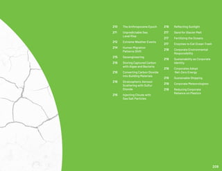 216	 Reflecting Sunlight
217	 Sand for Glacier Melt
217	 Fertilizing the Oceans
217	 Enzymes to Eat Ocean Trash
218	 Corporate Environmental 	
	Responsibility
219	 Sustainability as Corporate 	
	Identity
219	 Corporates Adopt
	 Net-Zero Energy
219	 Sustainable Shipping
219	 Corporate Meteorologists
219	 Reducing Corporate
	 Reliance on Plastics
210	 The Anthropocene Epoch
211	 Unpredictable Sea
	 Level Rise
212	 Extreme Weather Events
214	 Human Migration
	 Patterns Shift
215	 Geoengineering
216	 Storing Captured Carbon 	
	 with Algae and Bacteria
216	 Converting Carbon Dioxide 	
	 into Building Materials
216	 Stratospheric Aerosol
	 Scattering with Sulfur
	Dioxide
216	 Injecting Clouds with
	 Sea Salt Particles
209
 