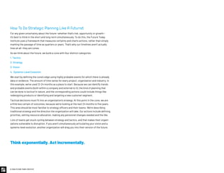 How To Do Strategic Planning Like A Futurist
For any given uncertainty about the future—whether that’s risk, opportunity or growth—
it’s best to think in the short and long-term simultaneously. To do this, the Future Today
Institute uses a framework that measures certainty and charts actions, rather than simply
marking the passage of time as quarters or years. That’s why our timelines aren’t actually
lines at all—they are cones.
As we think about the future, we build a cone with four distinct categories:
1. Tactics
2. Strategy
3. Vision
4. Systems-Level Evolution
We start by defining the cone’s edge using highly probable events for which there is already
data or evidence. The amount of time varies for every project, organization and industry. In
this example, we’ve used 12-24 months as a place to start. Because we can identify trends
and probable events (both within a company and external to it), the kind of planning that
can be done is tactical in nature, and the corresponding actions could include things like
redesigning products or identifying and targeting a new customer segment.
Tactical decisions must fit into an organization’s strategy. At this point in the cone, we are
a little less certain of outcomes, because we’re looking at the next 24 months to five years.
This area should be most familiar to strategy officers and their teams: We’re describing
traditional strategy and the direction the organization will take. Our actions include defining
priorities, setting resource allocation, making any personnel changes needed and the like.
Lots of teams get stuck cycling between strategy and tactics, and that makes their organi-
zations vulnerable to disruption. If you aren’t simultaneously articulating your vision and a
systems-level evolution, another organization will drag you into their version of the future.
Think exponentially. Act incrementally.
© 2020 FUTURE TODAY INSTITUTE
 