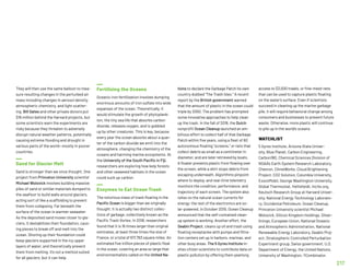 They will then use the same balloon to mea-
sure resulting changes in the perturbed air
mass including changes in aerosol density,
atmospheric chemistry, and light scatter-
ing. Bill Gates and other private donors put
$16 million behind the Harvard projects, but
some scientists warn the experiments are
risky because they threaten to adversely
disrupt natural weather patterns, potentially
causing extreme flooding and drought in
various parts of the world—mostly in poorer
countries.
Sand for Glacier Melt
Sand is stronger than we once thought. One
project from Princeton University scientist
Michael Wolovick involves building massive
piles of sand or similar materials dumped to
the seafloor to build walls around glaciers,
acting sort of like a scaffolding to prevent
them from collapsing. Far beneath the
surface of the ocean is warmer seawater.
As the deposited sand moves closer to gla-
ciers, it destabilizes their foundation, caus-
ing pieces to break off and melt into the
ocean. Shoring up their foundation could
keep glaciers supported in the icy upper
layers of water, and theoretically prevent
them from melting. It’s not a method suited
for all glaciers, but it can help.
Fertilizing the Oceans
Oceanic iron fertilization involves dumping
enormous amounts of iron sulfate into wide
expanses of the ocean. Theoretically, it
would stimulate the growth of phytoplank-
ton, the tiny sea life that absorbs carbon
dioxide, releases oxygen, and is gobbled
up by other creatures. This is key, because
every year the ocean absorbs about a quar-
ter of the carbon dioxide we emit into the
atmosphere, changing the chemistry of the
oceans and harming marine ecosystems. At
the University of the South Pacific in Fiji,
researchers are exploring how kelp forests
and other seaweed habitats in the ocean
could suck up carbon.
Enzymes to Eat Ocean Trash
The notorious mass of trash floating in the
Pacific Ocean is bigger than we originally
thought. It is actually two distinct collec-
tions of garbage, collectively known as the
Pacific Trash Vortex. In 2018, researchers
found that it is 16 times larger than original
estimates, at least three times the size of
France, or a total of 617,763 square miles. An
estimated five trillion pieces of plastic float
in the ocean, covering an area so large that
environmentalists called on the United Na-
tions to declare the Garbage Patch its own
country dubbed The Trash Isles. A recent
report by the British government warned
that the amount of plastic in the ocean could
triple by 2050. The problem has prompted
some innovative approaches to help clean
up the trash. In the fall of 2018, the Dutch
nonprofit Ocean Cleanup launched an am-
bitious effort to collect half of that Garbage
Patch within five years, using a fleet of 60
autonomous floating “screens,” or nets that
collect debris as small as a centimeter in
diameter, and are later retrieved by boats.
A floater prevents plastic from flowing over
the screen, while a skirt stops debris from
escaping underneath. Algorithms pinpoint
where to deploy, and real-time telemetry
monitors the condition, performance, and
trajectory of each screen. The system also
relies on the natural ocean currents for
energy; the rest of the electronics are so-
lar-powered. In October 2019, Ocean Cleanup
announced that the self-contained clean-
up system is working. Another effort, the
Seabin Project, cleans up oil and trash using
floating receptacles with pumps and filtra-
tion centers set up in harbors, marinas, and
other busy areas. The 5 Gyres Institute in-
vites citizen scientists to contribute data on
plastic pollution by offering them yearlong
access to $3,000 trawls, or fine-mesh nets
that can be used to capture plastic floating
on the water’s surface. Even if scientists
succeed in cleaning up the marine garbage
pile, it will require behavioral change among
consumers and businesses to prevent future
waste. Otherwise, more plastic will continue
to pile up in the world’s oceans.
WATCHLIST
5 Gyres Institute, Arizona State Univer-
sity, Blue Planet, Carbon Engineering,
Carbon180, Chemical Sciences Division of
NOAA’s Earth System Research Laboratory,
Chevron, ClimeWorks, Cloud Brightening
Project, CO2 Solution, Columbia University,
ExxonMobil, George Washington University,
Global Thermostat, Hellisheidi, Incite.org,
Keutsch Research Group at Harvard Univer-
sity, National Energy Technology Laborato-
ry, Occidental Petroleum, Ocean Cleanup,
Princeton University scientist Michael
Wolovick, Silicon Kingdom Holdings, Silver-
linings, European Union, National Oceanic
and Atmospheric Administration, National
Renewable Energy Laboratory, Seabin Proj-
ect, Stratospheric Controlled Perturbation
Experiment group, Swiss government, U.S.
Department of Energy, the United Nations,
University of Washington, YCombinator.
217
 