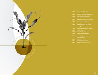 224	 Aeroponic Growing
225	 Vertical Farming Grows Up
225	 Indoor Plant Factories
225	 Big Data for Better Produce
227	 Precision Agriculture
228	 Deep Learning for Food 	
	Recognition
229	 Big Tech Gets into Farming
230	 Artificial Trees
230	 Intelligent Packaging
231	 Insect Agriculture and
	 Bug Proteins
231	 Cellular Agriculture
231	 Off-Planet Terraforming
223
 