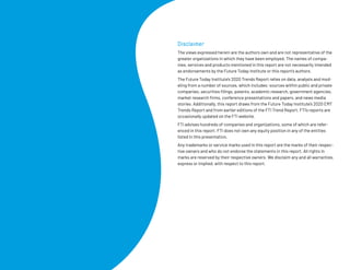 Disclaimer
The views expressed herein are the authors own and are not representative of the
greater organizations in which they have been employed. The names of compa-
nies, services and products mentioned in this report are not necessarily intended
as endorsements by the Future Today Institute or this report’s authors.
The Future Today Institute’s 2020 Trends Report relies on data, analysis and mod-
eling from a number of sources, which includes: sources within public and private
companies, securities filings, patents, academic research, government agencies,
market research firms, conference presentations and papers, and news media
stories. Additionally, this report draws from the Future Today Institute’s 2020 EMT
Trends Report and from earlier editions of the FTI Trend Report. FTI’s reports are
occasionally updated on the FTI website.
FTI advises hundreds of companies and organizations, some of which are refer-
enced in this report. FTI does not own any equity position in any of the entities
listed in this presentation.
Any trademarks or service marks used in this report are the marks of their respec-
tive owners and who do not endorse the statements in this report. All rights in
marks are reserved by their respective owners. We disclaim any and all warranties,
express or implied, with respect to this report.
© 2020 FUTURE TODAY INSTITUTE
 