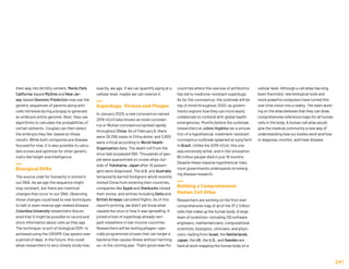 their way into fertility centers. Menlo Park,
California-based MyOme and New Jer-
sey-based Genomic Prediction now use the
genetic sequences of parents along with
cells retrieved during a biopsy to generate
an embryo’s entire genome. Next, they use
algorithms to calculate the probabilities of
certain ailments. Couples can then select
the embryos they like, based on those
results. While both companies are disease
focused for now, it is also possible to calcu-
late scores and optimize for other genetic
traits like height and intelligence.
Biological DVRs
The source code for humanity is stored in
our DNA. As we age the sequence might
stay constant, but there are chemical
changes that occur to our DNA. Observing
those changes could lead to new techniques
to halt or even reverse age-related disease.
Columbia University researchers discov-
ered that it might be possible to record and
store information about cells as they age.
The technique—a sort of biological DVR—is
achieved using the CRISPR-Cas system over
a period of days. In the future, this could
allow researchers to very closely study how,
exactly, we age. If we can quantify aging at a
cellular level, maybe we can reverse it.
Superbugs, Viruses and Phages
In January 2020, a new coronavirus named
2019-nCoV (also known as novel coronavi-
rus or Wuhan coronavirus) spread rapidly
throughout China. As of February 6, there
were 28,256 cases in China alone, and 3,800
were critical according to World Health
Organization data. The death toll from the
virus had surpassed 560. Thousands of peo-
ple were quarantined on cruise ships out-
side of Yokohama, Japan after 10 passen-
gers were diagnosed. The U.S. and Australia
temporarily barred foreigners who’d recently
visited China from entering their countries,
companies like Apple and Starbucks closed
their stores, and airlines including Delta and
British Airways cancelled flights. As of this
report’s printing, we didn’t yet know what
caused the virus or how it was spreading. It
joined a host of superbugs already ram-
pant elsewhere in low-income countries.
Researchers will be testing phages—spe-
cially programmed viruses that can target a
bacteria that causes illness without harming
us—in the coming year. That’s good news for
countries where the overuse of antibiotics
has led to medicine-resistant superbugs.
As for the coronavirus, the outbreak will be
top of mind throughout 2020, as govern-
ments explore how they can more easily
collaborate to contend with global health
emergencies. Months before the outbreak,
researchers at Johns Hopkins ran a simula-
tion of a hypothetical, treatment-resistant
coronavirus outbreak spawned at a pig farm
in Brazil. Unlike the 2019-nCoV, this one
was extremely lethal, and in the simulation
65 million people died in just 18 months.
Despite these massive hypothetical risks,
most governments underspend on emerg-
ing disease research.
Building a Comprehensive
Human Cell Atlas
Researchers are working on the first-ever
comprehensive map of all of the 37.2 trillion
cells that make up the human body. A large
team of scientists—including 130 software
engineers, mathematicians, computational
scientists, biologists, clinicians, and physi-
cists—hailing from Israel, the Netherlands,
Japan, the UK, the U.S., and Sweden are
hard at work mapping the human body on a
cellular level. Although a cell atlas has long
been theorized, new biological tools and
more powerful computers have turned this
one-time vision into a reality. The team work-
ing on the atlas believes that they can draw
comprehensive reference maps for all human
cells in the body. A human cell atlas would
give the medical community a new way of
understanding how our bodies work and how
to diagnose, monitor, and treat disease.
241
 
