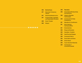 246 	 Biointerfaces
247 	 Nanomesh Temporary
	Tattoos
247 	 Dissolving Bioelectronics
247 	 Programmable, Ingestible,
	 and Implantable Microbots
248 	 Smart Threads
248 	 Skinput
249	 Wearables
250 	 Cloud-Based Wireless Body 	
	 Area Networks
250 	 Adaptive Wearable
	Technologies
250 	 Commercial Full-Body
	Exoskeletons
251 	 Wearable Air Conditioners
251 	 Brain-Machine
	 Interfaces (BMIs)
251 	 Smartwatches
252 	 Rings and Bracelets
252 	 Hearables / Earables
252 	 Head Mounted Displays
253 	 Connected Fabrics
253 	 Smart Belts and Shoes
253 	 Smart Gloves
253 	 Touch-Sensitive Materials
254	 The Decade of
	 Connected Eyewear
245
 