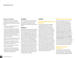 © 2020 FUTURE TODAY INSTITUTE
Strategy for Wearables
Entertainment, media, and technology
companies should develop strategies for
wearable systems. Key questions to answer
include:
• How will your organization interact with
consumers via wearables?
• How will consumer expectations change
as a result of wearables? For example, will
they want to physically feel the impact of a
football player making a tackle? Can broad-
casters transmit shows with real-time
translation? How will consumers get news
stories via wearables?
• What are the ethical considerations of using
wearables to send content? To receive it?
• How might your organization use neuro-
technology some day? What would be your
data governance requirements?
• What is the business case for wearables
within your organization?
• How might your organization glean per-
sonal data from your customers via their
wearables? How actively transparent will
you be about this data capture?
THE IMPACT
We are transitioning from devices that we
carry to devices that we wear. As price
points drop and 5G networks are built,
wearable devices will enter the global main-
stream.
WATCHLIST
Amazon, Amazon’s Echo products, Android,
Apple, Athos, Center for Brain and Cognition
at the University of California-San Diego,
Center for Wearable Sensors at the Univer-
sity of California-San Diego, Digitsole, Ekso
Bionics, Facebook, Google, Google’s Fitbit,
Halo, Harvard University’s Wyss Institute for
Biologically Inspired Engineering, Sacros
Robotics, HTC, Intel, Johns Hopkins Uni-
versity, Magic Leap, Microsoft, MIT Media
Lab, Motiv, Muse, Neuralink, NextMind, Nike,
Oculus VR, ORII, Oura, PayPal, Pivot Yoga,
Proteus, Quanttus, Ringly, Robotics Institute
at Beihang University, Samsung, Sign-IO,
Signal, Simon Fraser University, SmartTh-
ings, Soliyarn, Sony, Spire Health, Starkey,
Thalmic Labs, Trimble, UnderArmour, Uni-
versity of California-Los Angeles, University
of California-San Francisco, University of
Chicago, Welt Corp, Withings.
 TRENDS
Cloud-Based Wireless Body Area
Networks
Wireless Body Area Networks (WBANs)
communicate information from your
wearable devices back to medical serv-
ers, app manufacturers, and your home
computer. Sensors operate inside devices
that monitor your heart rate or oxygen level,
collect data, send it back to a central hub
(most often, your smartphone), and then
relay the information to a medical team or
healthcare monitoring service. There are
many benefits: Rather than moving into
an assisted living facility or spending a lot
of time in the hospital, patients can live at
home and receive virtual care. Cloud-based
systems allow for the continuous transmis-
sion of your data and real-time analysis for
issues like chronic disease (hypertension,
high blood pressure, asthma). This trend is
still in very early stages and will accelerate
as 5G networks proliferate, because a more
advanced network will lead to less lag and
could help secure personal data.
Adaptive Wearable Technologies
Artificial exoskeletons and soft exosuits
improve human mobility after a trau-
matic incident, serving as replacements
for human limbs. Advanced articulation
mechanics and neurointerfaces are gen-
erating big strides in this field. The hard
exoskeletons used today will soon evolve
into smaller, more modular components
and designs. Researchers at the Robotics
Institute at Beihang University are devel-
oping new lower-body mechanisms that are
lightweight and respond to the wearer in
real time. Meanwhile, scientists at Harvard
University’s Wyss Institute for Biologically
Inspired Engineering are researching how
to transition from soft exosuits to implanted
interfaces—think tiny sensors worn beneath
the skin—which could someday help to con-
trol neuromuscular activity to help people
with sever impairments regain mobility.
Commercial Full-Body
Exoskeletons
Movies like Iron Man and Avatar depict
mechanized suits that can give average
humans superpowers. This year, more prac-
tical versions of these apparatuses will be
Wearablescont.
 