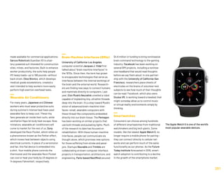 made available for commercial applications.
Sarcos Robotics’s Guardian XO is a bat-
tery-powered suit intended for construction
sites, mines, and factories. Built to enhance
worker productivity, the suits help people
lift heavy loads—up to 198 pounds—without
back strain. Ekso Bionics, which develops
medical-grade exoskeletons, created a
vest intended to help workers more easily
perform high exertion overhead tasks.
Wearable Air Conditioners
For many years, Japanese and Chinese
workers who must wear protective suits
during summer’s intense heat have used
wearable fans to keep cool. These tiny
fans generate air inside their suits, while
ventilation flaps let body heat escape. Now,
miniature, wearable air conditioners will
come to market for the rest of us. Sony
developed the Reon Pocket, which relies on
a phenomenon known as the Peltier effect,
which moves heat between objects using
electrical currents. In place of a servomotor
and fan, this flat device is embedded into
a shirt. Your mobile phone controls the
thermostat and the wearable Reon Pocket
can cool or heat your body by 23 degrees or
14 degrees Fahrenheit, respectively.
Brain-Machine Interfaces (BMIs)
University of California-Los Angeles
computer scientist Jacques J. Vidal first
talked about “brain machine interfaces” in
the 1970s. Since then, the term has grown
to encapsulate technologies that serve as
interfaces between the internal workings of
the brain and the external world. Research-
ers are finding new ways to connect humans
and mammals directly to computers. Last
year, Elon Musk’s Neuralink unveiled a robot
capable of implanting tiny, ultrathin threads
deep into the brain. It’s a step toward Musk’s
vision of advanced brain-machine inter-
faces—small, wearable computers with
these thread-like components embedded
directly into our brain tissue. The Pentagon
has been working on similar projects that
use both threads and pulsating lights. Much
of the research to date has focused on
rehabilitation: With these human-machine
interfaces, people can communicate via
thought alone, which promises new options
for those suffering from stroke and paral-
ysis. Startups Neurable and Trimble are
collaborating on brain-computer interface
projects in transportation, architecture, and
engineering. Paris-based NextMind secured
$4.6 million in funding to bring noninvasive
brain command technology to the gaming
industry. Facebook has been working on
several BMI projects, including a noninva-
sive headband that would read thoughts
before we say them aloud. In one partner-
ship with the University of California-San
Francisco, researchers place sheets of
electrodes on the brains of volunteer test
subjects to see how much of their thoughts
can be read. Facebook, which also owns
Oculus VR, is working toward a headset that
might someday allow us to control music
or virtual reality environments simply by
thinking.
Smartwatches
Consumers can choose among hundreds
of different smartwatches from traditional
watchmakers and big tech giants. Some
models, like the newest Apple Watch 5, no
longer require a mobile phone for pairing—
they can connect directly to cellular net-
works and can perform much of the same
functionality as our phones. As the Future
Today Institute forecasted in 2016, smart-
watch adoption is contributing to a decline
in the growth of the smartphone market.
251
The Apple Watch 5 is one of the world’s
most popular wearable devices.
 