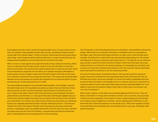 Smart glasses promise to help. Instead of projecting light at you—the way a phone screen
does, for example—these wearables project light into you, emulating the way you would
receive light from a distant object. There’s no need for internal eye focusing to get a sharp,
clear image—even though the device might be right next to, or even touching the eye, the
images presented appear to you as though they’re coming from far away.
When it comes to smart glasses and augmented reality, things really get interesting. We’ve
come to understand that the eyes are just conduits to get raw information to the brain,
where it’s processed—this sensorial and cognitive phenomenon is what we call vision. When
virtual information is projected onto the retina, as it would be through an AR headset or
smart eyewear, the eye is happy to pass that information along to the brain just the same
as if it had been received from your physical environment. This means well-rendered digital
elements and virtual overlays very quickly get integrated into our personal system of vision
and become part of what we perceive as our reality.
I’ve used multiple prototypes of new extended reality headsets, such as Magic Leap and
Microsoft’s HoloLens2. It’s remarkable how quickly you take in the new information these
devices present you with, and how seamlessly it becomes part of the world you’re liv-
ing in. Unlike virtual reality, which is fully immersive and in current iterations can have a
general feeling of artificiality to it, new augmented reality technologies digitally map your
environment, and the images they project for you interact with and react to the real world
you’re standing in. For instance, you might see your desk as you would with your naked eye,
but also see a digitally generated miniature dinosaur walking around on it. That dinosaur
“knows” not to fall off the edge of the desk, and if it bumps into your lamp, it will move
around it. Using Magic Leap, I put a digital wall sticker on the far side of my room, and when
my session was over and I took off the device, I was genuinely surprised the sticker was
gone. It had already become an accepted part of my surroundings.
Over the decade, as this technology becomes more ubiquitous, the possibilities will become
endless. We’ll switch from looking at information on handheld screens to using devices
like Magic Leap, which send information directly to our eyes, more or less the way nature
intended. Our brains live in a dark silent cave and only know what’s going on in the outside
world because of what our sensorial organs report back to it. Through AR, we can utilize our
eyes and ears to send information that we’ve created—rather than information we’ve pas-
sively received—to our brains for processing, allowing us to manipulate our perception and
convince our brains that whatever we’d created is in fact the real world. We can essentially
become all-powerful architects of our own audiovisual reality.
Of course this poses plenty of potential problems. We may end up with two classes of
people: those who can afford this new augmented reality world, and those with only tra-
ditional human vision. And as we now begin to confront the reality of deepfakes and other
sources of false information, other dangers arise. For instance, what if you could hack into
a person’s system of vision and create a false reality that was indistinguishable from “true”
reality? It would call into question today’s notion that to verify a fact or occurrence, one
must “see it to believe it.”
What is clear, however, is that these new connected glasses will be the future. They can
feed us information in the way we’ve evolved to receive it, and, as a result, we can process
it faster and more completely. It’s a lot easier to react to a bear jumping out of the woods
at you when you see it happening in real time—versus reading a push notification on your
phone that says “A bear has jumped out of the woods at you.” With smart eyewear you’ll get
more information with less distraction, and with less strain on your eyes. Ultimately, that’s
good for everyone.
255
 