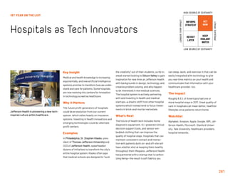 261
1ST YEAR ON THE LIST
Hospitals as Tech Innovators
Key Insight
Medical and health knowledge is increasing
exponentially, and new artificial intelligence
systems promise to transform how we under-
stand and care for patients. Some hospitals
are now evolving into centers for innovation
in technology as well as healthcare.
Why It Matters
The future profit generators of hospitals
could be an evolution from our current
system, which relies heavily on insurance
systems. Investing in health innovations and
emerging technologies could be alternate
profit centers.
Examples
In Philadelphia, Dr. Stephen Klasko, pres-
ident of Thomas Jefferson University and
CEO of Jefferson Health, spearheaded
dozens of initiatives to transform the city’s
entire hospital system. Klasko often says
that medical schools are designed to “suck
the creativity” out of their students, so he in-
stead started looking to Silicon Valley to gain
inspiration for new hires at Jefferson Health
with backgrounds in design, technology, and
creative problem solving, and who happen
to be interested in the medical sciences.
The hospital system is actively partnering
with and investing in health and medical
startups—a drastic shift from other hospital
systems which instead tend to focus invest-
ments in brick-and-mortar real estate.
What’s Next
The future of health tech includes home
diagnostic equipment, A.I.-powered clinical
decision support tools, and sensor-em-
bedded clothing that can improve the
quality of hospital stays. Hospitals that can
maintain consistent contact and interac-
tion with patients both on- and off-site will
have a better shot at keeping them healthy
throughout their lifespans. Jefferson Health
has partnered with a startup that is carbon-
izing hemp—the result is soft fabrics you
can sleep, work, and exercise in that can be
easily integrated with technology to give
you real-time metrics on your health and
communicate that information with your
healthcare provider, too.
The Impact
Roughly 6.5% of Americans had one or
more hospital stays in 2017. Great quality of
care in hospitals can mean better, healthier
lifestyles once patients return home.
Watchlist
Alphabet, Amazon, Apple, Google, IBM, Jef-
ferson Health, Microsoft, Stanford Univer-
sity, Yale University, healthcare providers,
hospital networks.
Jefferson Health is pioneering a new tech-
inspired culture within healthcare.
INFORMS
STRATEGY
REVISIT
LATER
ACT
NOW
KEEP
VIGILANT
WATCH
HIGH DEGREE OF CERTAINTY
LOW DEGREE OF CERTAINTY
IMMEDIATEIMPACT
LONGER-TERMIMPACT
 