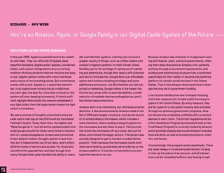 In the year 2035, Apple households tend to be wealth-
ier and older. They can afford all of Apple’s sleek,
beautiful hardware. Apple’s smart glasses, connected
toilets, and custom refrigerators carry on its long
tradition of pricey products that are intuitive and easy
to use. Apple’s system comes with voice interfaces
and a choice of two soothing voices. But convenience
comes with a cost: Apple’s A.I.s cannot be overwrit-
ten. In an Apple home running the air conditioner,
you can’t open the door for more than a minute or the
system will start beeping incessantly. If there’s suffi-
cient daylight detected by the sensors embedded in
your light bulbs, then the Apple system keeps the light
switch on lockdown.
We saw a preview of Google’s connected home a de-
cade-and-a-half ago at the 2018 South By Southwest
Festival in Austin, Texas. Back then, the tagline was
“Make Google do it,” and attractive spokesmodels took
small groups around the three-story home to interact
with A.I.-powered appliance screens and connected
frozen daiquiri makers. Google’s system is less intui-
tive, but it makes better use of our data—and it offers
different levels of service and access. For those who
can afford the upgrade fees and have enough tech
savvy, Google Green gives families the ability to manu-
ally override their systems, and they can connect a
greater variety of things—such as coffee makers and
outdoor irrigation systems—to their homes. Green
families pay for the privilege of opting out of market-
ing and advertising, though their data is still collected
and sent to third parties. Google Blue is an affordable
option with limited unlocking privileges and some
additional permissions, but Blue families are still sub-
jected to marketing. Google Yellow is the lowest tier.
It’s free but comes with no override abilities, a small
selection of available devices and appliances, and it
has limited data protections.
Amazon went in an interesting, but ultimately smarter,
direction. A few announcements Amazon made in the
fall of 2018 went largely unnoticed, such as the launch
of its AmazonBasics microwave, which includes a
voice interface. Users could put a bag of popcorn in
the microwave and ask Alexa to pop it­­. Tech journal-
ists wrote the microwave off as a novel, silly use for
Alexa, and missed the bigger picture: The system was
actually designed to get us hooked on subscription
popcorn. That’s because the microwave tracks both
what we’re heating up and what we’re ordering on the
Amazon platform. A new box arrives before you ever
have the chance to run out.
Because Amazon was smartest in its approach work-
ing with federal, state, and local governments—offer-
ing them deep discounts at Amazon.com, patiently
working through procurement requirements, and
building and maintaining cloud services customized
specifically for their needs—it became the preferred
platform for certain social services in the United
States. That is how Amazon discovered how to lever-
age the long tail of government funding.
Low-income families now live in Amazon Housing,
which has replaced city-funded public housing pro-
grams in the United States. By every measure, they
are far superior to any public housing ever provided
through our previous government programs. Ama-
zon Homes are completely outfitted with connected
devices in every room. The former Supplemental Nu-
trition Assistance Program (previously known as the
Food Stamp Program) is currently hosted by Amazon,
which provides steeply discounted Amazon-branded
food and drink, as well as household products, toilet-
ries, and books.
Unsurprisingly, this program works seamlessly. There
are never delays in funds being distributed, it’s easy
to look up the status of an account, and all transac-
tions can be completed without ever having to wait
© 2020 FUTURE TODAY INSTITUTE
SCENARIO • AMY WEBB
You’re an Amazon, Apple, or Google Family in our Digital Caste System of the Future
MID-FUTURE CATASTROPHIC SCENARIO
 