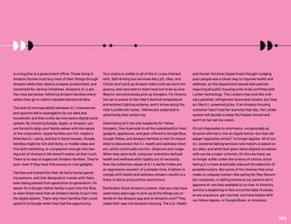 in a long line at a government office. Those living in
Amazon Homes must buy most of their things through
Amazon while their data is scraped, productized, and
monetized for various initiatives. Amazon’s A.I.s are
the most pervasive, following Amazon families every-
where they go to collect valuable behavioral data.
The lack of interoperability between A.I. frameworks
and systems led to segregation by our data and
household, and that is why we now have a digital caste
system. By choosing Google, Apple, or Amazon, you
are forced to align your family values with the values
of the corporation. Apple families are rich, maybe a
little less A.I.-savvy, and live in fancy houses. Google
families might be rich and techy, or middle class and
fine with marketing, or complacent enough that hav-
ing a lot of choices in life doesn’t matter all that much.
There is no way to sugarcoat Amazon families: They’re
poor, even if they have free access to cool gadgets.
Families are locked into their de facto home operat-
ing systems, and that designation travels with them,
even being passed from generation to generation. It’s
easier for a Google Yellow family to port into the Blue
or even Green level than an Amazon family to port into
the Apple system. That’s why most families that could
opted in to Google when they had the opportunity.
Your status is visible to all of the A.I.s you interact
with. Self-driving taxi services like Lyft, Uber, and
CitiCar don’t pick up Amazon riders with as much fre-
quency, and cars sent to them tend not to be as nice.
Waymo cars exclusively pick up Googlers. For Greens,
the car is preset to the rider’s desired temperature
and ambient lighting scheme, and it drives along the
rider’s preferred routes. Yellows are subjected to
advertising their entire trip.
Advertising isn’t the only headache for Yellow
Googlers. One downside to all the subsidized (or free)
gadgets, appliances, and gear offered to Google Blue,
Google Yellow, and Amazon families is that it’s impos-
sible to disconnect the A.I. health and wellness mind-
ers, which continually monitor, diagnose and nudge.
When they were built, computer scientists defined
health and wellness with rigidity out of necessity.
Now the collective values of A.I.’s earlier tribes are
an oppressive souvenir of a simpler time. A failure to
comply with health and wellness minders results in a
litany of alerts and punitive restrictions.
Remember those Amazon Lockers, that you may have
used many years ago to pick up all the things you or-
dered on the Amazon app and on Amazon.com? They
made their way into Amazon Housing. The U.S. Health
and Human Services Department thought nudging
poor people was a clever way to improve health and
wellness, so the department issued new policies
requiring all public housing units to be outfitted with
Locker technology. The Lockers may look like ordi-
nary pantries, refrigerator doors and closets, but they
act like A.I.-powered juries. If an Amazon Housing
customer hasn’t had her exercise that day, the Locker
system will decide to keep the freezer closed and
won’t let her eat ice cream.
It’s not impossible to intermarry—occasionally an
Amazon will marry into an Apple family—but that old
adage “opposites attract” no longer applies. All of our
A.I.-powered dating services now match us based on
our data, and what tech giant we’ve aligned ourselves
with can be a major criterion. On the one hand, we
no longer suffer under the tyranny of choice, since
dating A.I.s have drastically reduced the selection of
possible suitors. But some of the choices that once
made us uniquely human—like opting for May-Decem-
ber romances, or dating someone our parents don’t
approve of—are less available to us now. In America,
society is beginning to feel uncomfortably Huxleian,
as we acquiesce, get married, and have babies with
our fellow Apples, or Google Blues, or Amazons.
269
 