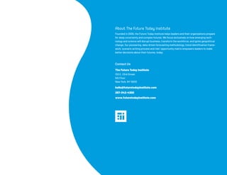 365
About The Future Today Institute
Founded in 2006, the Future Today Institute helps leaders and their organizations prepare
for deep uncertainty and complex futures. We focus exclusively on how emerging tech-
nology and science will disrupt business, transform the workforce, and ignite geopolitical
change. Our pioneering, data-driven forecasting methodology, trend identification frame-
work, scenario writing process and risk/ opportunity matrix empowers leaders to make
better decisions about their futures, today.
Contact Us
The Future Today Institute
120 E. 23rd Street
5th Floor
New York, NY 10010
hello@futuretodayinstitute.com
267-342-4300
www.futuretodayinstitute.com
 