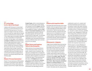 A.I. at the Edge
(or A.I. Not in the Cloud)
Imagine a self-driving car in a busy neigh-
borhood: A car driving 25 miles per hour is
moving 36.7 feet per second. For a car to
capture an image of a stop sign, process it
in the cloud and then make a decision would
require a consistently fast connection. But
if that image capture and analysis happened
on-site, it would likely not only be faster,
but safer. For that reason, such companies
as Google and Nvidia are building networks
that can make these kinds of local A.I.-driv-
en processing and decision-making on
devices, without any interaction of data in
the cloud or the Internet—a technique that
uses what’s known as “edge computing.”
Processing data directly on devices will be
important in the future for health care, au-
tomotive and manufacturing applications,
because it would potentially be faster, and
therefore safer.
Robotic Process Automation
Robotic Process Automation (RPA) enables
businesses to automate certain tasks and
processes within offices, which allows em-
ployees to spend time on higher-value work.
Google’s Duplex, which is a bot designed to
make routine phone calls to other people,
is an example of an RPA. Amazon uses RPA
to sift through resumes before prioritizing
top candidates for review. In banking, Blue
Prism and Automation Anywhere help staff
with repetitive work functions. RPA will
eventually augment staff and shift their
productivity into higher gear. This will allow
media and entertainment companies to
make better real-time predictive decisions
in a host of different areas, from customer
service to cost savings.
Digital Twins and Cognitive
Twins in the Enterprise
Digital twins are virtual representations
of real-world environments, products or
assets, used for a host of purposes. Man-
ufacturers use digital twins to manage the
performance and effectiveness of machines
and plants, while city planners use them to
simulate the impact of new developments
and roads. The Singapore government
uses them for urban operations. Siemens
MindSphere supports digital twins for a
number of industries. What’s on the horizon:
cognitive twins, which not only simulate
environments but help design solutions.
Robots with Cognitive Skills
As humans and machines work more closely
together, there are opportunities for robots
to learn and adapt new skills based on their
environments. Machine learning, deep re-
inforcement learning, computer vision and
advancements in simulated environments
will soon lead to robots with early-stage
cognitive abilities. Applications include en-
vironmental cleanups, exploring dangerous
terrain and assisting first responders.
Advanced A.I. Chipsets
Today’s neural networks have long required
an enormous amount of computing power,
have taken a very long time to train, and
have relied on data centers and comput-
ers that consume hundreds of kilowatts
of power. That ecosystem is starting to
change. Enter a suite of new processors
found on a SoC—“system on a chip.” Big tech
companies like Huawei, Apple, Microsoft,
Facebook, Alphabet, IBM, Nvidia, Intel and
Qualcomm, as well as startups like Graph-
core, Mythic, Wave Computing, SambaNova
Systems and Cerebras Systems, are all
working on new systems architecture and
SoCs, and some of which come pre-trained.
In short, this means that the chips are more
readily able to work on A.I. projects and
should promise faster and more secure
processing. Projects that might otherwise
take weeks could instead be accomplished
in a matter of hours. Cerebras has built an
A.I. chip with 1.2 trillion transistors, 400,000
processor cores, 18 gigabytes of SRAM and
interconnects (tiny connection nodes) that
can move 100 quadrillion bits per second.
(That’s an astounding amount of compo-
nents and power.) Amazon’s homegrown A.I.
chip, called Inferentia, and Google’s Tensor
Processing Unit (or TPU) were specifically
built for the companies’ cloud services.
Market research company Tractica esti-
mates that the A.I. chip market will quadru-
ple to $6.7 billion in 2022, from $1.66 billion
in 2018. While marketing pre-trained chips
to businesses will speed up commercializa-
tion and, as a result, will further RD, the
challenge is that developers might need to
wrestle with many different frameworks
rather than a handful of standard frame-
works in the near-future, especially if the
various device manufacturers all decide
to start creating unique protocols. We do
anticipate an eventual consolidation, pitting
just a few companies—and their SoCs and
languages—against each other.
33
 