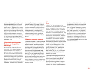 problems. Developers don’t always know in
advance how one algorithm will function
alongside other algorithms. Sometimes,
several teams of developers are all working
independently on different algorithms and
data sets and only see their work once it is
deployed. This has been the cause of recent
stock market glitches and e-commerce
website wonkiness. Indeed, it is a challenge
for big companies like Facebook, which
have billions of algorithms working together
at any given time.
Companies Manipulating A.I.
Systems for Competitive
Advantage
Amazon, Google and Facebook have all
come under fire in the past few years for
manipulating their search systems to
prioritize results that are more profitable
for their companies. For example, Google
has been accused of de-ranking websites
and promoting news stories from preferred
partners. Late in 2019 researchers found
that Amazon had optimized its search
algorithm to boost the visibility of Amazon’s
own brands. Tweaks to search algorithms
have a significant impact on what internet
users see, whether that is news, products
for sale or advertising. The U.S. and E.U. are
currently investigating Amazon’s simultane-
ous roles as a search engine, marketplace
operator and seller of its own products.
Lawmakers are not yet aligned on whether
manipulating algorithms for competitive
advantage meets the criteria for antitrust
activity.
Corporate Biometric Spoofing
Companies might want to think twice before
implementing A.I. systems to monitor and
authenticate staff. New techniques in ma-
chine learning have led to synthetic finger-
prints and other automatically-generating
bioidentifiers capable of fooling monitoring
systems. Researchers at Michigan State
University and New York University built an
algorithm that can generate fake biometric
credentials, signaling the potential for inno-
vation-related vulnerabilities on our horizon.
One such instance might be a malicious
system generating millions of fingerprints in
a brute force attack to remotely open a door
or unlock a laptop.
Bots
The term “bot” has become part of our
mainstream vocabulary, and you can expect
to hear more about them as America com-
pletes its 2020 election cycle. Bots, at the
most basic level, are software applications
designed to automate a specified task. They
can be text or audio-based and can be de-
ployed across various platforms. News bots
can help aggregate and automatically alert
a user about a specified event, whereas
productivity bots are tools companies use
to automate and streamline their day-to-day
operations. Chatbots are now fully main-
stream, and they’re deployed by all kinds
of organizations, especially in customer
service functions. In fact, research from
Survey Monkey and live chat provider
Drift revealed that only 38% of consumers
actually want to talk with a human when
engaging with a brand.
The next big advancement in bots won’t be
technical in nature—it will be regulatory.
During 2018’s campaign cycles, we saw
a resurgence of botnets, which are net-
works of computers designed to send out
misleading content. That, coupled with
concerns that bots are increasingly leading
to widespread deception, led to a new law
in California that requires bots to disclose
that they are not humans in their interac-
tions with people. The law went into effect
on July 1, 2019 and requires the disclosure
to be “clear, conspicuous, and reasonably
designed to inform persons with whom the
bot communicates or interacts that it is a
bot.” The success of this new regulation
could become the basis for other state and
national laws, especially if conversational
bots like Google’s Duplex reach critical mass
within the marketplace.
35
 