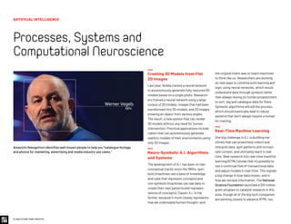 Creating 3D Models from Flat
2D Images
Last year, Nvidia trained a neural network
to autonomously generate fully-textured 3D
models based on a single photo. Research-
ers trained a neural network using a large
corpus of 3D models, images that had been
transformed into 3D models, and 2D images
showing an object from various angles.
The result: a new system that can render
3D models without any need for human
intervention. Practical applications include
robots that can autonomously generate
realistic models of their environments using
only 2D images.
Neuro-Symbolic A.I. Algorithms
and Systems
The development of A.I. has been on two
conceptual tracks since the 1950s: sym-
bolic (machines use a base of knowledge
and rules that represent concepts) and
non-symbolic (machines use raw data to
create their own patterns and represen-
tations of concepts). Classic A.I. is the
former, because it more closely represents
how we understand human thought—and
Amazon’s Rekognition identifies well-known people to help you “catalogue footage
and photos for marketing, advertising and media industry use cases.”
the original intent was to teach machines
to think like us. Researchers are working
on new ways to combine both learning and
logic using neural networks, which would
understand data through symbols rather
than always relying on human programmers
to sort, tag and catalogue data for them.
Symbolic algorithms will aid the process,
which should eventually lead to robust
systems that don’t always require a human
for training.
Real-Time Machine Learning
One big challenge in A.I. is building ma-
chines that can proactively collect and
interpret data, spot patterns and incorpo-
rate context, and ultimately learn in real
time. New research into real-time machine
learning (RTML) shows that it’s possible to
use a continual flow of transactional data
and adjust models in real-time. This signals
a big change in how data moves, and in
how we retrieve information. The National
Science Foundation launched a $10 million
grant program to catalyze research in this
area, though all of the big tech companies
are working closely to advance RTML too.
ARTIFICIAL INTELLIGENCE
Processes,Systemsand
ComputationalNeuroscience
© 2020 FUTURE TODAY INSTITUTE
 