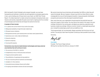 With the benefit of both hindsight and strategic foresight, we now have
frameworks and methods to identify risk and capitalize on emerging opportunity.
In fact, you’re holding one of those tools in your hand: our 2020 Tech Trends
Report. It’s vitally important to make connections between emerging trends, your
industry and society, especially this year as we reach a tipping point for a number
of technologies and trends that will shape the world of tomorrow.
A sample of them include:
 A.I. systems that can be trained in hours rather than weeks
 Widespread availability of algorithmically-traded funds
 Off-planet human civilization
 Bioengineered animals, plant-based proteins and indoor robot-powered farms
 Autonomous cars, trucks, ships and fighter jets
 Exascale computing
 Quantum computing
 Functional 5G networks
Connections must also be made between technologies and many external
uncertainties that will continue to loom:
 The outcome of the 2020 U.S. election
 A heightened scrutiny of chief executives and boards
 Frequent extreme weather events
 The proliferation of superbugs and new epidemics
 The rise of extreme political movements and ideologies
 Unstable U.S.-China relations
 Unresolved tensions between Russia and the West
 An ongoing clash between old laws and new technologies
We cannot know how future historians will remember the 2020s or what they will
name this decade. We can, however, choose to put forth our best efforts to plan
strategically for an era of technological innovation, measured growth, distributed
prosperity and solutions that will propel humankind forward.
Now, more than ever, your organization should examine the potential near and
long-term impact of tech trends. You must factor the trends in this report into your
strategic thinking for the coming year, and adjust your planning, operations and
business models accordingly. Failing to monitor trends in a meaningful way will put
your competitive advantage, growth and survivability at risk.
Think exponentially. Act incrementally. Always remember that the future isn’t yet
written. You and your team have the power to build your best possible futures today.
Sincerely,
Amy Webb
Founder, The Future Today Institute
Writing from my New York office on January 13, 2020
3
 