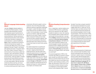 Natural Language Understanding
(NLU)
Last year, Amazon released updates to
its Transcribe Medical system, a natural
language understanding (NLU) system
that recognizes speech used by doctors
and medical professionals in real time—no
small achievement. Getting machines to
understand exactly what or who someone
is referring to has been a challenge for
conversational A.I. systems like Siri and
Alexa. At best, the systems are trained to
reference the last pronoun spoken. If a
consumer asks “What time is The Lion King
playing at Cinemark Theater?” and follows
with “parking near there,” the system infers
that “there” means “Cinemark Theater.” In
technical terms, this process is called “slot
carryover,” and it uses syntactic context to
understand what our pronouns mean. The
process works, unless we speak in complex
sentences with many different pronouns.
The fact is that in real conversation, most
of us are messy talkers. We start and stop
sentences without warning, we misuse
words, and sometimes we rely on our tone
to convey something we don’t want to say in
actual words. We tend to speak in unstruc-
tured text. One of the things that makes
reference resolution especially complicated
for a large A.I. system like Alexa is that dif-
ferent Alexa services use different names—
or slots—for the same data. A movie-finding
service, for instance, might tag location
data with the slot name Theater_Location,
while a restaurant-finding service might
use the slot name Landmark_Address. Over
the course of a conversation, Alexa has to
determine which slots used by one service
should inherit data from which slots used by
another.
NLU allows researchers to quantify and
learn from all of that text by extracting
concepts, mapping relationships and
analyzing emotion, and they made some
impressive advancements in the past year.
The General Language Understanding
Evaluation competition (or GLUE) is seen as
a high-water mark in how well an A.I. system
understands human language. China’s Baidu
unseated Google and Microsoft in the most
recent competition and became the first to
develop techniques for understanding not
only English, but Chinese as well.
Machine Reading Comprehension
(MRC)
For A.I. researchers, machine reading com-
prehension (MRC) has been a challenging
goal, but an important one. MRC makes it
possible for systems to read, infer meaning
and immediately deliver answers while sift-
ing through enormous data sets. Last year,
China’s Alibaba outperformed humans when
tested by the Microsoft Machine Reading
Comprehension dataset (or MS MARCO for
short), which assessed its ability to use
natural language to answer real questions
posed by humans. Alibaba’s system deliv-
ered answers to search queries posted by
people to Microsoft’s Bing, like “how many
carbs are in an English muffin?” and “how do
you grow hops?”
One practical application of MRC on the
consumer side: When you perform a search
query, wouldn’t you rather have a system
offer you a precise answer than just a list of
URLs where you can go to hunt down more
specifics—even showing you where, on the
page, that information comes from? If you
are an airline mechanic and you’re trying
to troubleshoot a tricky engine problem
without further delaying a flight, it would
be easier if you had a computer read all of
the technical documentation for you and
suggest likely fixes. Or, better yet, let the
machines figure out what’s wrong on their
own, by making all technical manuals and
documentation available to them for read-
ing and analysis. That’s the promise of MRC,
which represents a necessary step in realiz-
ing artificial general intelligence, and in the
near-term could potentially turn everything
from technical manuals to historical maps
to our medical records into easily search-
able repositories of information.
Natural Language Generation
(NLG)
With the growing popularity of digital assis-
tants, consumers want the ability to have
natural conversations with machines. But
training A.I. systems require a tremendous
amount of data. Natural language gener-
ation (NLG) systems automatically detect,
parse, visualize and then narrate key data.
Google’s Cloud Natural Language API, the
Azure Text-to-Speech API, IBM Watson
Text-to-Speech, Amazon Polly and Baidu’s
Text-to-Speech system are all advancing
the field of NLG. Companies like Arria NLG,
Narrative Science and Automated Insights
39
 