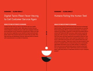 SCENARIO • ELENA GIRALT
Digital Twins Mean Never Having
to Call Customer Service Again
NEAR-FUTURE OPTIMISTIC SCENARIO
Imagine the last time you were on the phone with your health
insurance trying to settle a claim. What about the last time you
tried to dispute a charge with your credit card company? Chances
are at least part of your interaction involved a bot. What if you had
your own bot to negotiate on your behalf for lower premiums and
better rates? This scenario may arrive sooner than you think. Mul-
tiple startups are developing customer-advocacy bots to interact
with corporate bots in a number of industries.
SCENARIO • ELENA GIRALT
Humans Failing the Human Test
NEAR-FUTURE OPTIMISTIC SCENARIO
Have you noticed that CAPTCHA tests have become increasingly
hard to solve? That’s because bots are getting better at cracking
those frustratingly difficult, warped word puzzles. According to
research from Google, computers could solve the hardest distort-
ed text CAPTCHAs with 99% accuracy, while humans could only
solve with a 33% accuracy. This has led to increasingly difficult
CAPTCHA tests that have significant accessibility issues for indi-
viduals who are blind, deaf or have cognitive impairments. In the
future, CAPTCHAs will evolve into more sophisticated tests that
only humans can pass. These tests need to be easy enough for any
human to complete without compromising privacy or personally
identifiable information such as a DNA sample or a fingerprint.
With more and more sophisticated sensors being incorporated
into our digital devices, what if CAPTCHAs evolve to be breatha-
lyzers, body heat sensors or heartbeat monitors on your computer
screen?
 