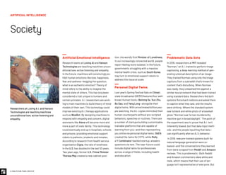 © 2020 FUTURE TODAY INSTITUTE
Researchers at Loving A.I. and Hanson
Technologies are teaching machines
unconditional love, active listening and
empathy.
Artificial Emotional Intelligence
Research teams at Loving AI and Hanson
Technologies are teaching machines uncon-
ditional love, active listening and empathy.
In the future, machines will convincingly ex-
hibit human emotions like love, happiness,
fear and sadness—begging the question,
what is an authentic emotion? Theory of
mind refers to the ability to imagine the
mental state of others. This has long been
considered a trait unique to humans and
certain primates. A.I. researchers are work-
ing to train machines to build theory of mind
models of their own. This technology could
improve existing A.I. therapy applications
such as WoeBot. By designing machines to
respond with empathy and concern, digital
assistants like Alexa will become more and
more a part of one’s family. This technology
could eventually end up in hospitals, schools
and prisons, providing emotional support
robots to patients, students and inmates.
According to research from health service
organization Cigna, the rate of loneliness
in the U.S. has doubled in the last 50 years.
Two years ago, former U.K. Prime Minister
Theresa May created a new cabinet posi-
tion, the world’s first Minister of Loneliness.
In our increasingly connected world, people
report feeling more isolated. In the future,
governments struggling with a massive
mental health crisis, such as South Korea,
may turn to emotional support robots to
address this issue at scale.
Personal Digital Twins
Last year’s Spring Festival Gala on China’s
state broadcaster (CCTV) featured four well-
known human hosts—Beining Sa, Xun Zhu,
Bo Gao, and Yang Long—alongside their
digital twins. With an estimated billion peo-
ple watching, the A.I. copies mimicked their
human counterparts without pre-scripted
behaviors, speeches or routines. There are
a number of startups building customizable,
trainable platforms that are capable of
learning from you—and then representing
you online via personal digital twins. ObEN
created the twins for CCTV, while Molly,
a Y Combinator-backed startup, answers
questions via text. The near-future could
include digital twins for professionals
across a range of fields, including health
and education.
Problematic Data Sets
In 2018, researchers at MIT revealed
“Norman,” an A.I. trained to perform image
captioning, a deep learning method of gen-
erating a textual description of an image.
They trained Norman using only the image
captions from a subreddit that's known for
content that’s disturbing. When Norman
was ready, they unleashed him against a
similar neural network that had been trained
using standard data. Researchers fed both
systems Rorschach inkblots and asked them
to caption what they saw, and the results
were striking: Where the standard system
saw “a black and white photo of a baseball
glove,” Norman saw “a man murdered by
machine gun in broad daylight.” The point of
the experiment was to prove that A.I. isn’t
inherently biased, but that data input meth-
ods—and the people inputting that data—
can significantly alter an A.I.’s behavior.
In 2019, new pre-trained systems built for
natural language generation were re-
leased—and the conversations they learned
from were scraped from Reddit and Amazon
reviews. This is problematic: Both Reddit
and Amazon commenters skew white and
male, which means that their use of lan-
guage isn’t representative of everyone. But
ARTIFICIAL INTELLIGENCE
Society
 