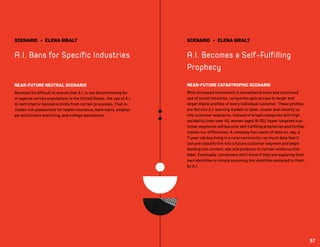 SCENARIO • ELENA GIRALT
A.I. Bans for Specific Industries
NEAR-FUTURE NEUTRAL SCENARIO
Because it’s difficult to ensure that A.I. is not discriminating for
or against certain populations in the United States, the use of A.I.
is restricted or banned entirely from certain processes. That in-
cludes risk assessment for health insurance, bank loans, employ-
ee recruitment and hiring, and college admissions.
SCENARIO • ELENA GIRALT
A.I. Becomes a Self-Fulfilling
Prophecy
NEAR-FUTURE CATASTROPHIC SCENARIO
With increased investment in surveillance tools and continued
use of social networks, companies gain access to larger and
larger digital profiles of every individual customer. These profiles
are fed into A.I. learning models to label, cluster and classify us
into customer segments. Instead of broad categories with high
variability (men over 40, women aged 18-30), hyper-targeted cus-
tomer segments will become self-fulfilling prophecies and further
ingrain our differences. A company has reams of data on, say, a
7-year-old boy living in a rural community—so much data that it
can pre-classify him into a future customer segment and begin
feeding him content, ads and products to further reinforce this
label. Eventually, consumers don’t know if they are exploring their
own identities or simply assuming the identities assigned to them
by A.I.
57
 