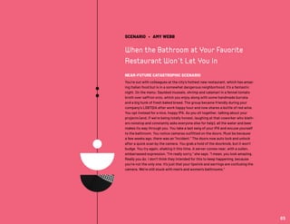 SCENARIO • AMY WEBB
When the Bathroom at Your Favorite
Restaurant Won’t Let You In
NEAR-FUTURE CATASTROPHIC SCENARIO
You’re out with colleagues at the city’s hottest new restaurant, which has amaz-
ing Italian food but is in a somewhat dangerous neighborhood. It’s a fantastic
night. On the menu: Sautéed mussels, shrimp and calamari in a fennel tomato
broth over saffron orzo, which you enjoy along with some handmade burrata
and a big hunk of fresh baked bread. The group became friendly during your
company’s LGBTQIA after work happy hour and now shares a bottle of red wine.
You opt instead for a nice, hoppy IPA. As you sit together, talking about your
projects (and, if we’re being totally honest, laughing at that coworker who blath-
ers nonstop and constantly asks everyone else for help), all the water and beer
makes its way through you. You take a last swig of your IPA and excuse yourself
to the bathroom. You notice cameras outfitted on the doors. Must be because
a few weeks ago, there was an “incident.” The doors now auto lock and unlock
after a quick scan by the camera. You grab a hold of the doorknob, but it won’t
budge. You try again, shaking it this time. A server comes near, with a sullen,
embarrassed expression. “I’m really sorry,” she says. “I mean, you look amazing.
Really you do. I don’t think they intended for this to keep happening, because
you’re not the only one. It’s just that your lipstick and earrings are confusing the
camera. We’re still stuck with men’s and women’s bathrooms.”
65
 